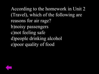 According to the homework in Unit 2 (Travel), which of the following are reasons for air rage? noisy passengers not feeling safe people drinking alcohol poor quality of food 