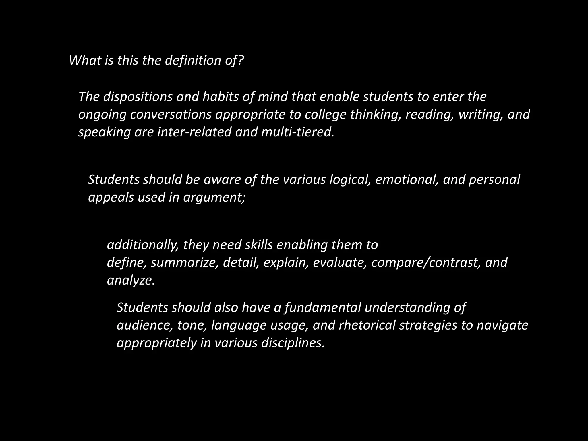 What is this the definition of?The dispositions and habits of mind that enable students to enter the ongoing conversations appropriate to college thinking, reading, writing, and speaking are inter-related and multi-tiered.Students should be aware of the various logical, emotional, and personal appeals used in argument; additionally, they need skills enabling them to define, summarize, detail, explain, evaluate, compare/contrast, and analyze.Students should also have a fundamental understanding of audience, tone, language usage, and rhetorical strategies to navigate appropriately in various disciplines.