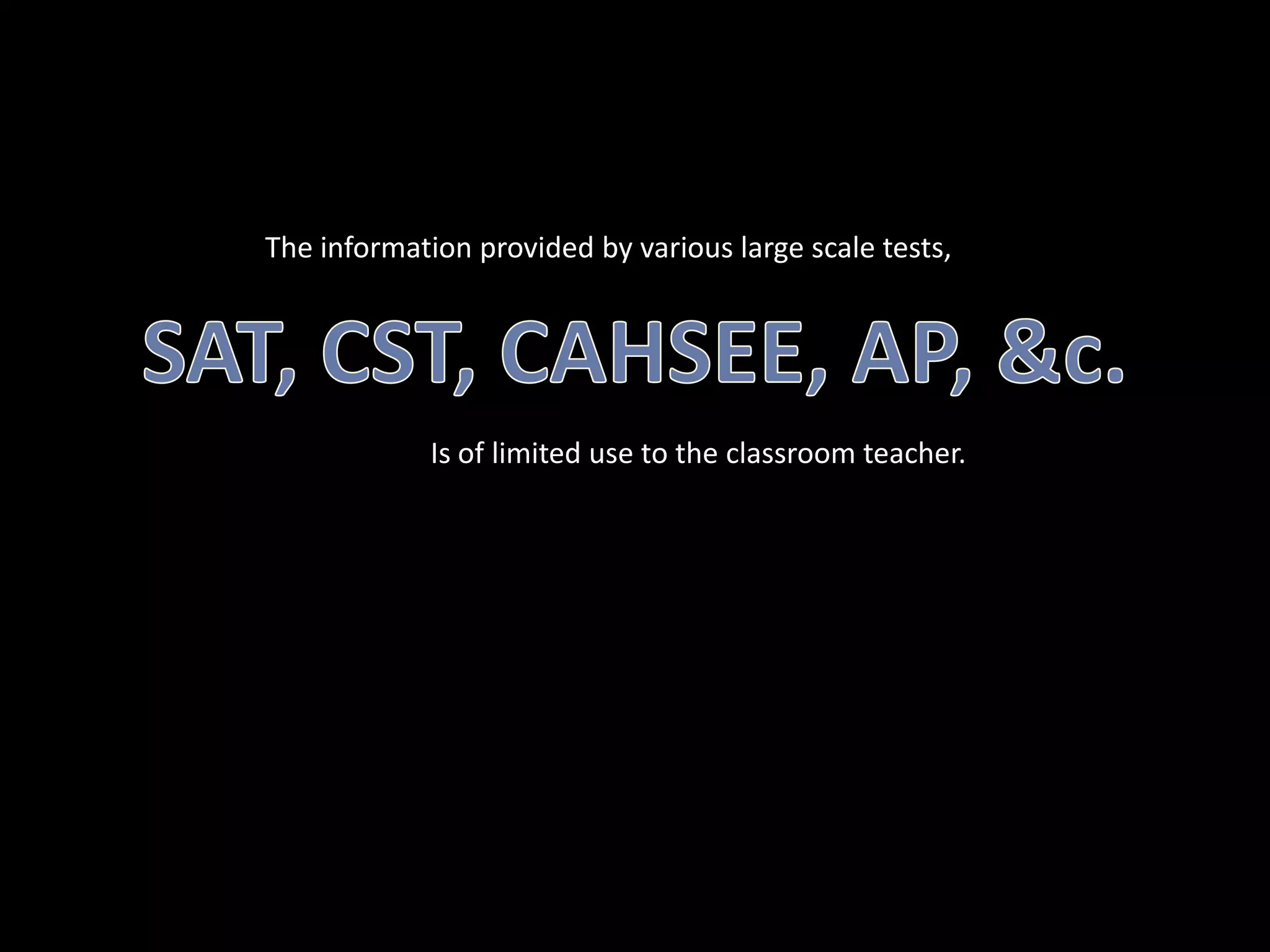 The information provided by various large scale tests,SAT, CST, CAHSEE, AP, &c.Is of limited use to the classroom teacher.