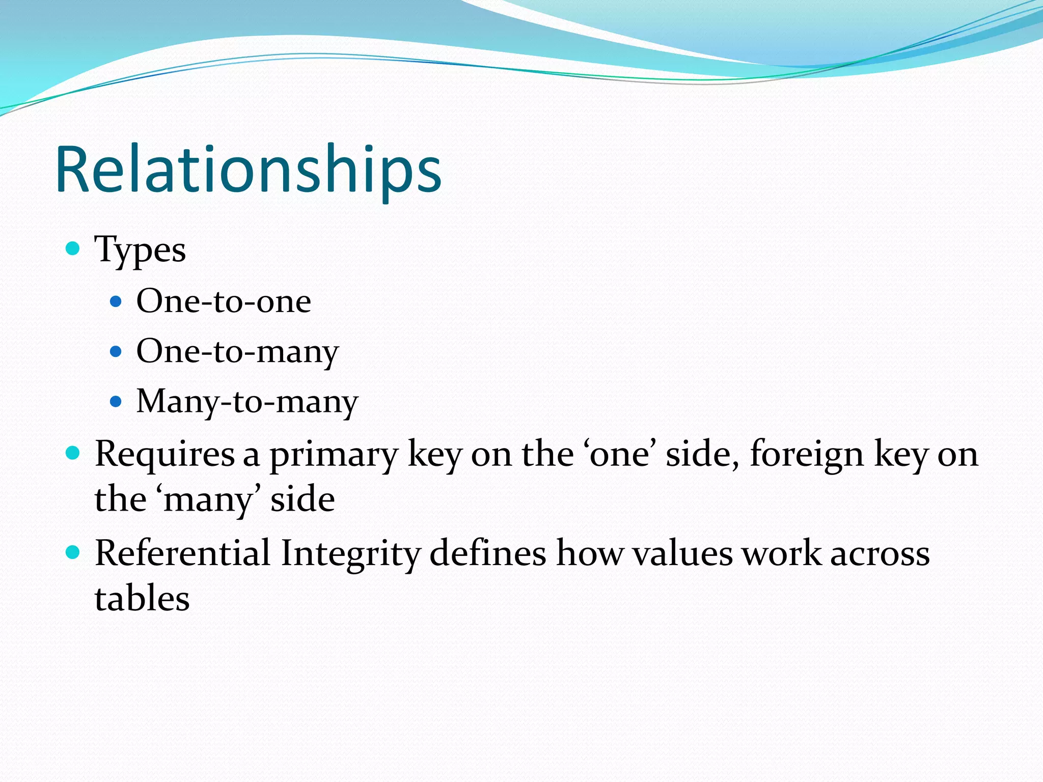 Relationships
 Types
    One-to-one
    One-to-many
    Many-to-many
 Requires a primary key on the ‘one’ side, foreign key on
  the ‘many’ side
 Referential Integrity defines how values work across
  tables
 