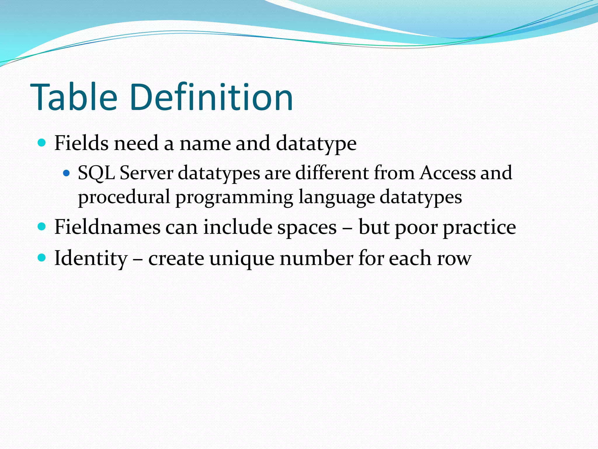 Table Definition
 Fields need a name and datatype
    SQL Server datatypes are different from Access and
     procedural programming language datatypes
 Fieldnames can include spaces – but poor practice
 Identity – create unique number for each row
 
