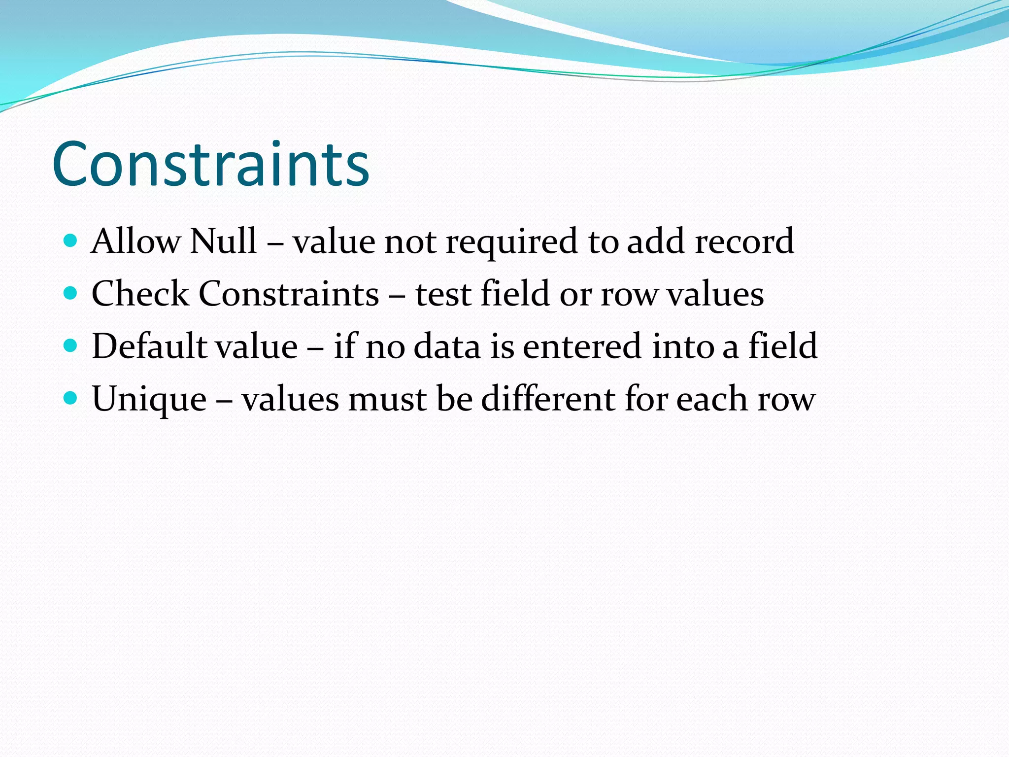 Constraints
 Allow Null – value not required to add record
 Check Constraints – test field or row values
 Default value – if no data is entered into a field
 Unique – values must be different for each row
 