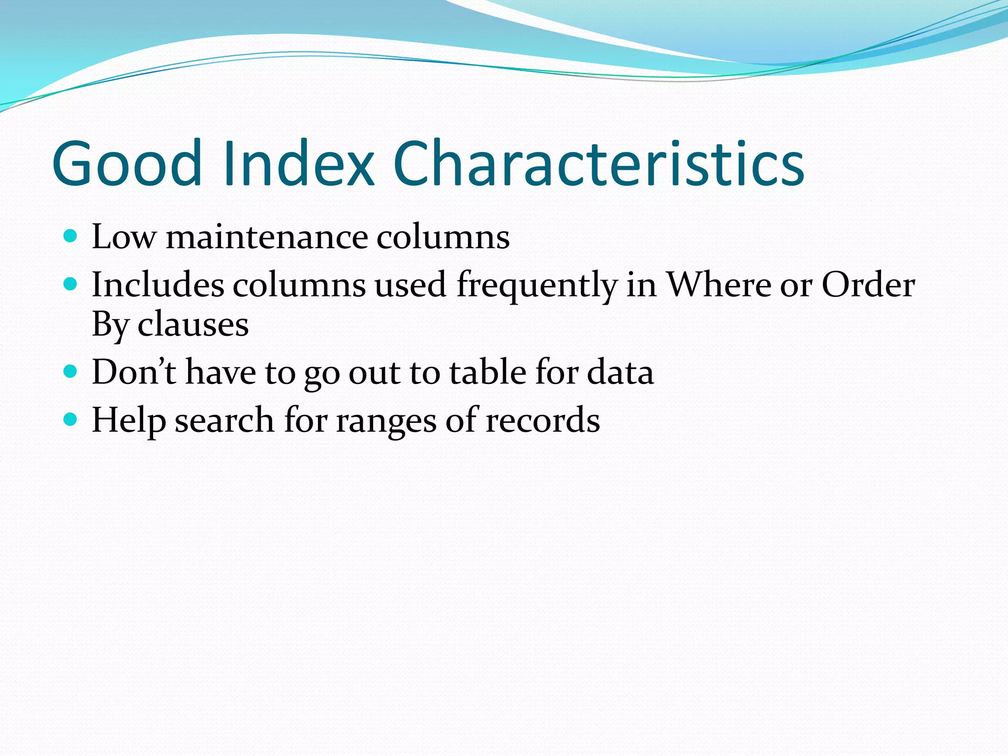 Good Index Characteristics
 Low maintenance columns
 Includes columns used frequently in Where or Order
  By clauses
 Don’t have to go out to table for data
 Help search for ranges of records
 