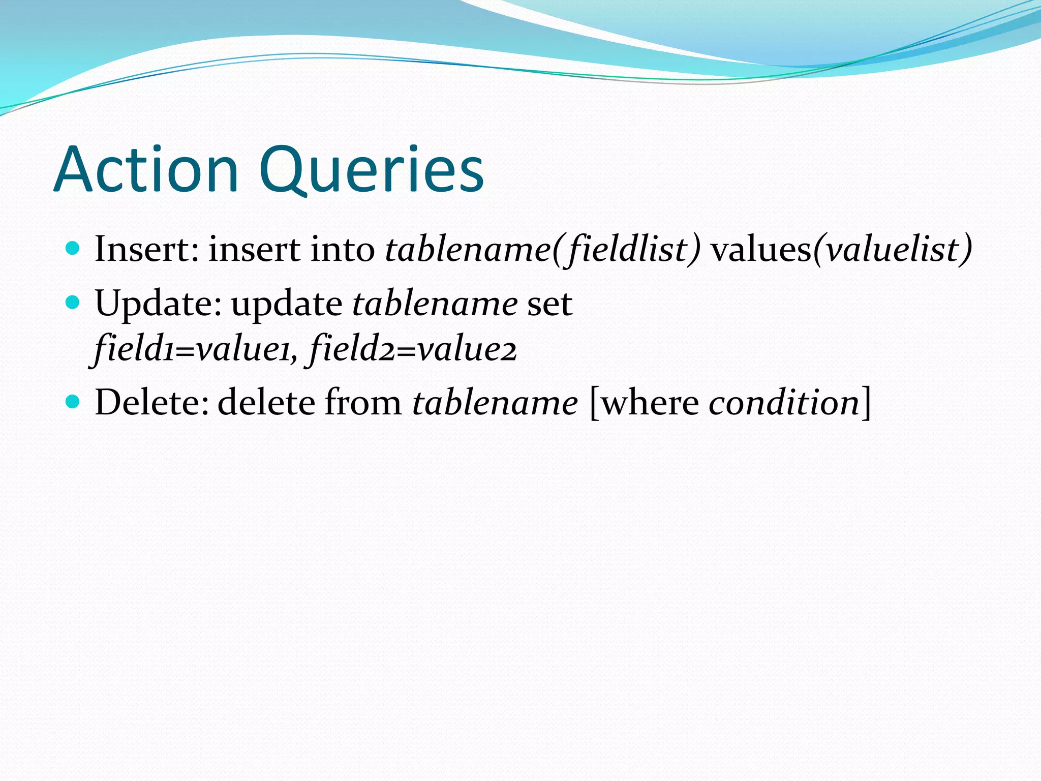 Action Queries
 Insert: insert into tablename(fieldlist) values(valuelist)
 Update: update tablename set
  field1=value1, field2=value2
 Delete: delete from tablename [where condition]
 