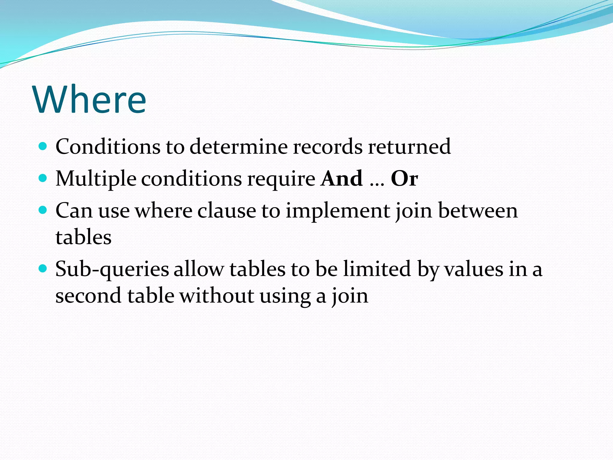 Where
 Conditions to determine records returned
 Multiple conditions require And … Or
 Can use where clause to implement join between
  tables
 Sub-queries allow tables to be limited by values in a
  second table without using a join
 