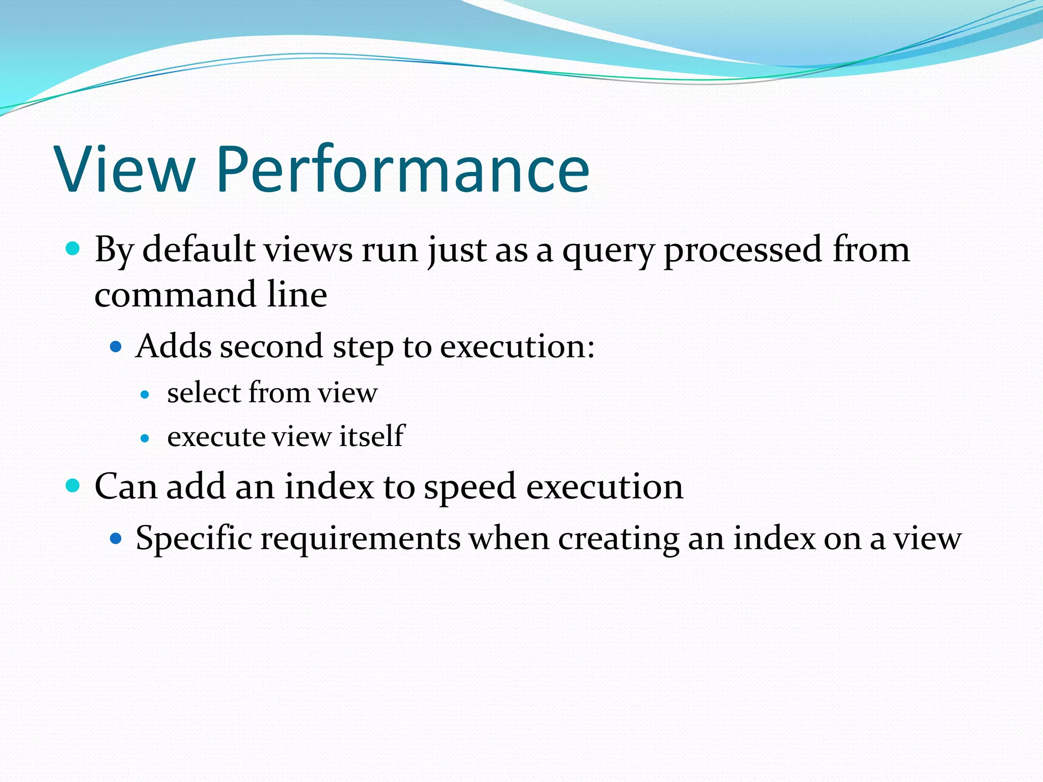 View Performance
 By default views run just as a query processed from
  command line
   Adds second step to execution:
       select from view
       execute view itself
 Can add an index to speed execution
    Specific requirements when creating an index on a view
 