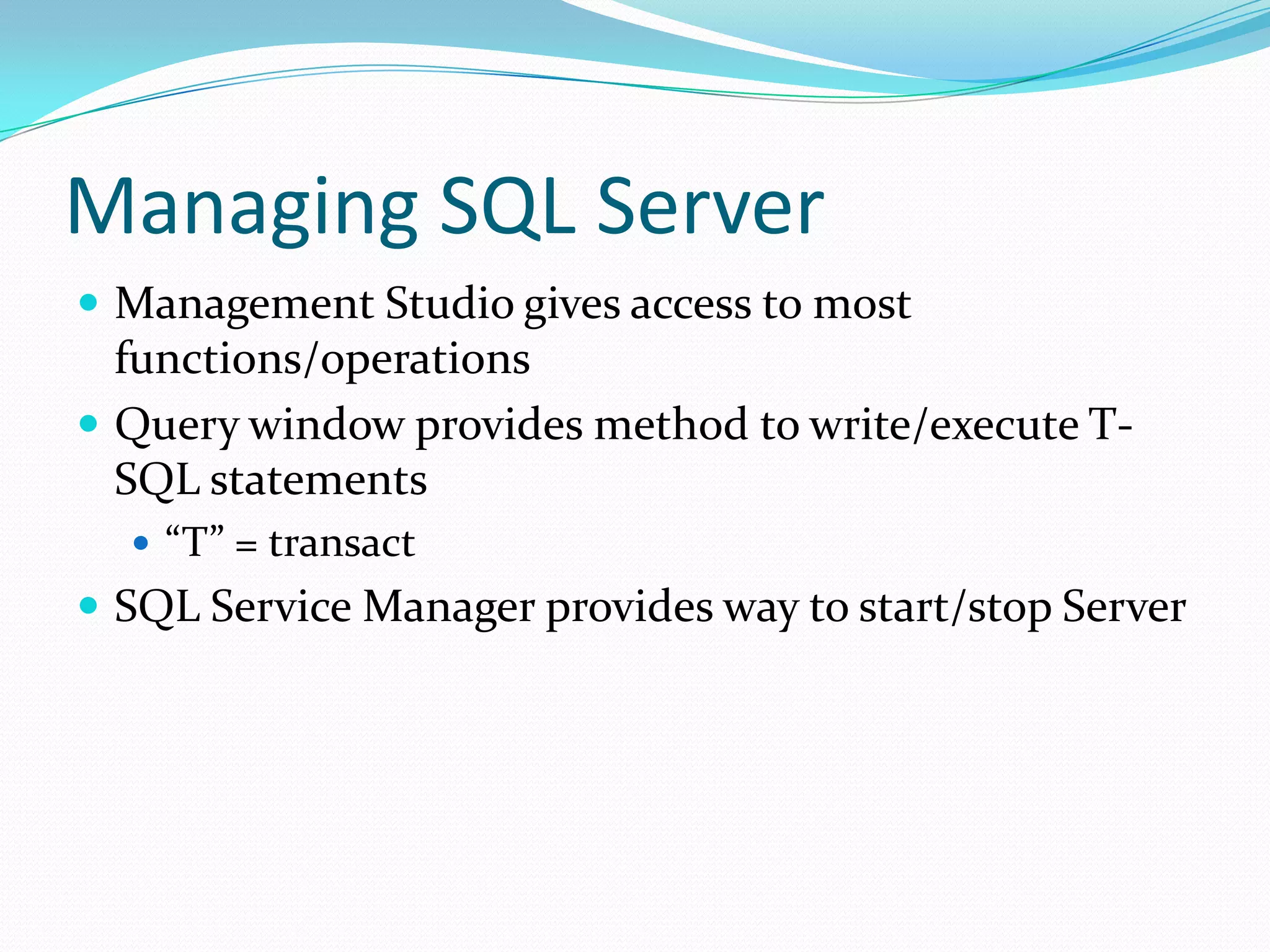 Managing SQL Server
 Management Studio gives access to most
  functions/operations
 Query window provides method to write/execute T-
  SQL statements
   “T” = transact
 SQL Service Manager provides way to start/stop Server
 