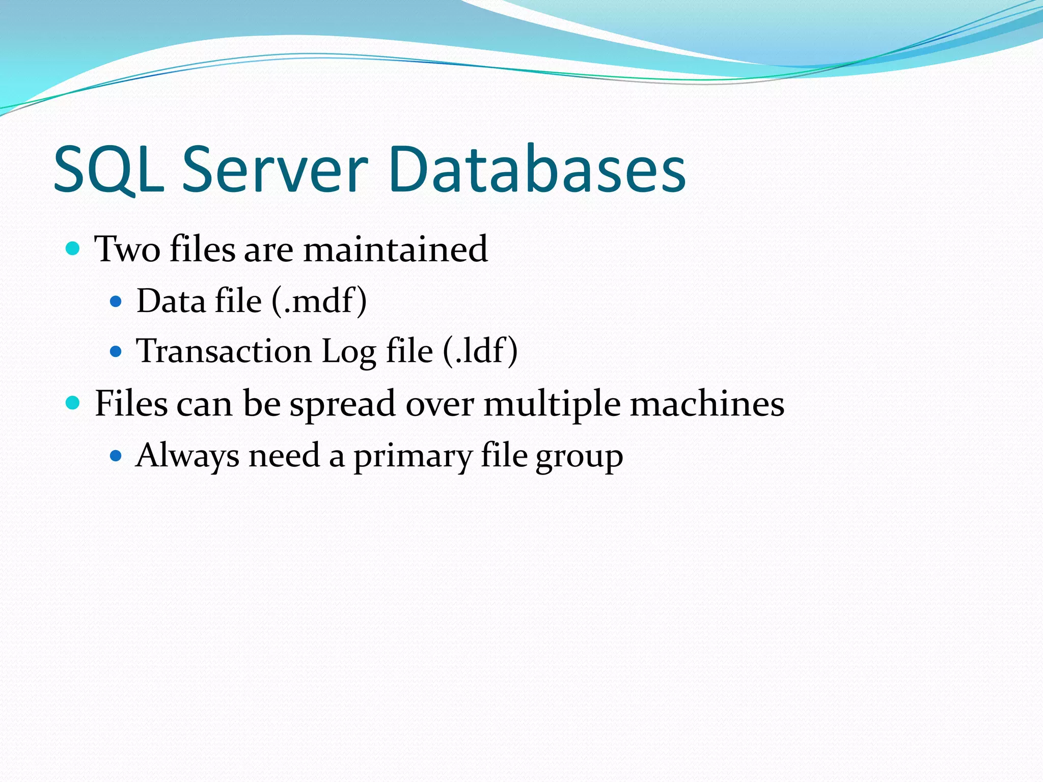 SQL Server Databases
 Two files are maintained
    Data file (.mdf)
    Transaction Log file (.ldf)
 Files can be spread over multiple machines
    Always need a primary file group
 