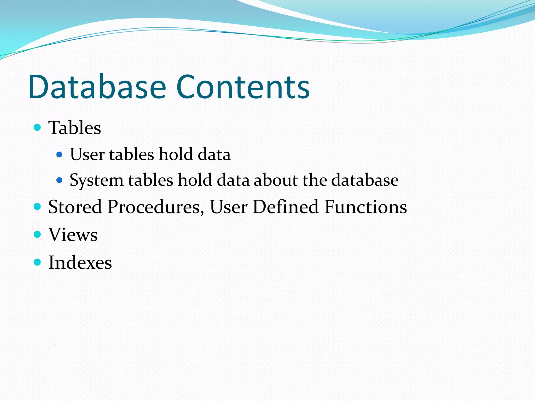 Database Contents
 Tables
    User tables hold data
    System tables hold data about the database
 Stored Procedures, User Defined Functions
 Views
 Indexes
 