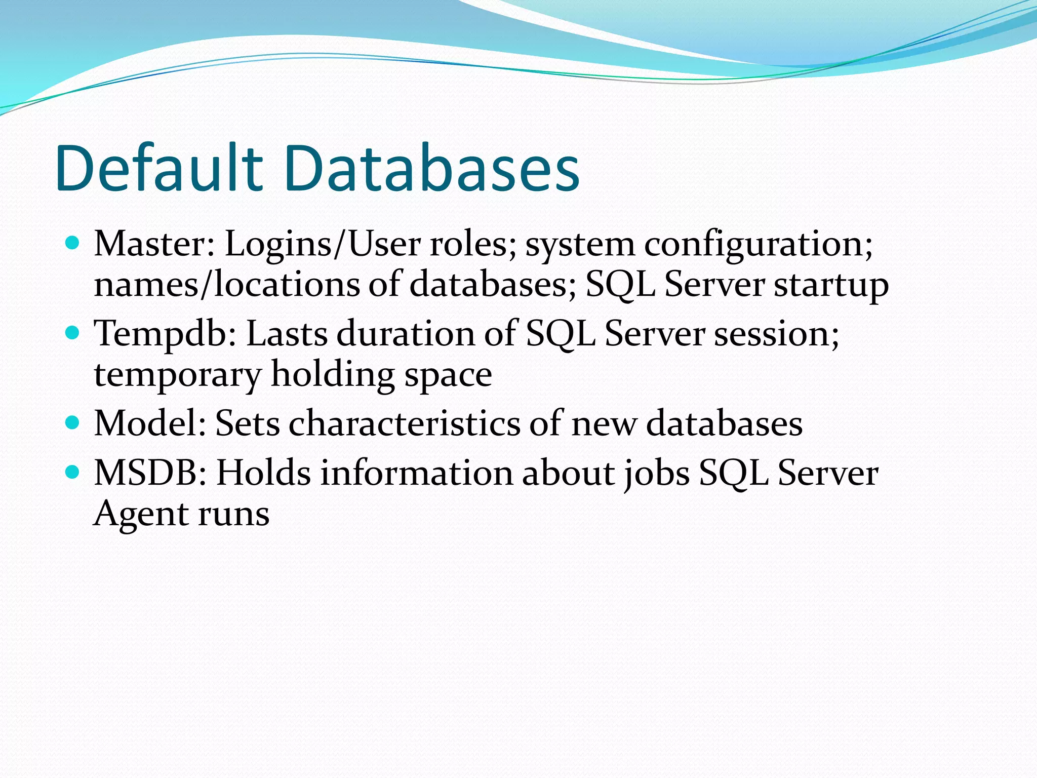 Default Databases
 Master: Logins/User roles; system configuration;
  names/locations of databases; SQL Server startup
 Tempdb: Lasts duration of SQL Server session;
  temporary holding space
 Model: Sets characteristics of new databases
 MSDB: Holds information about jobs SQL Server
  Agent runs
 