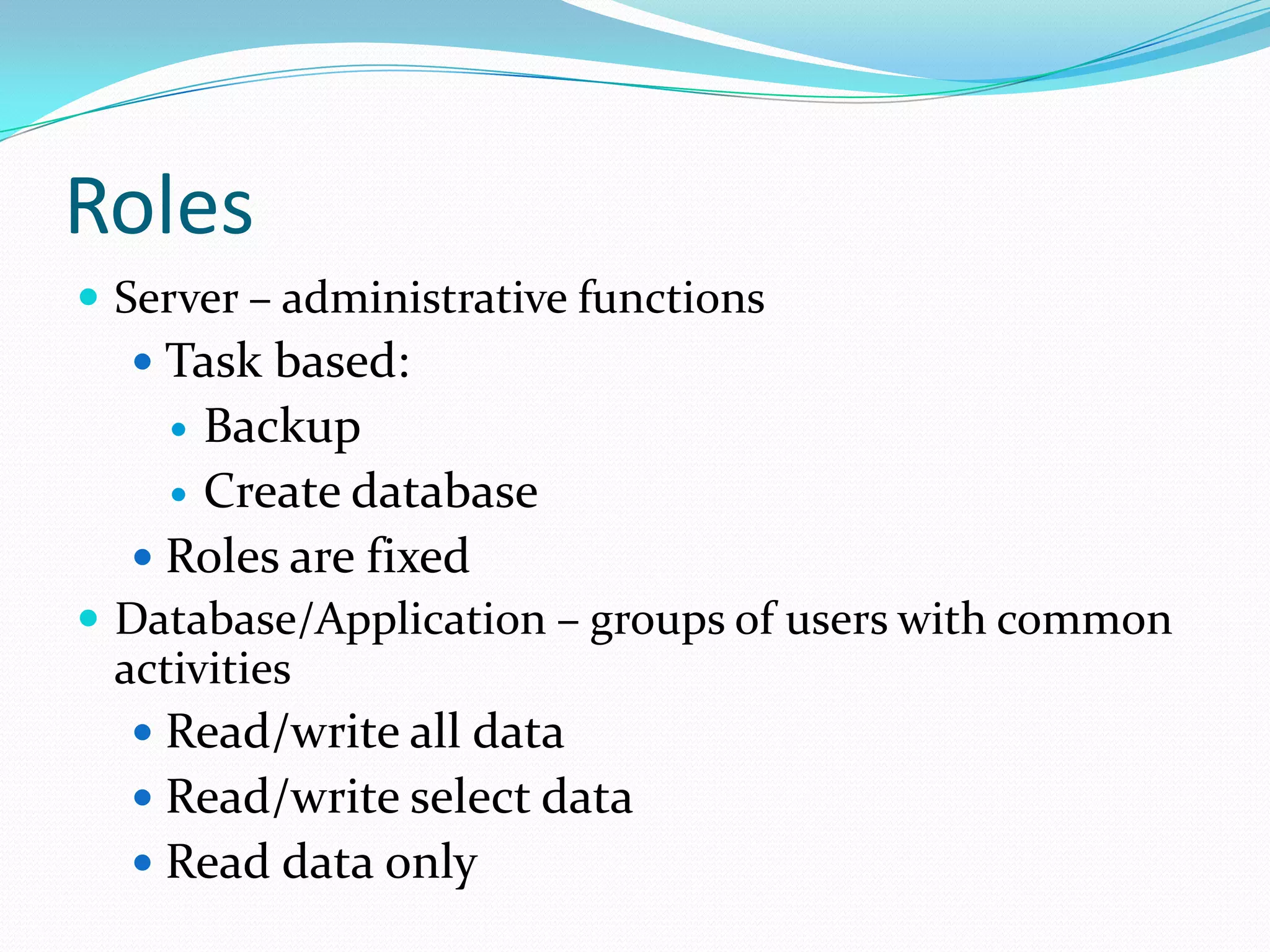 Roles
 Server – administrative functions
    Task based:
     Backup
     Create database
   Roles are fixed
 Database/Application – groups of users with common
 activities
   Read/write all data
   Read/write select data
   Read data only
 