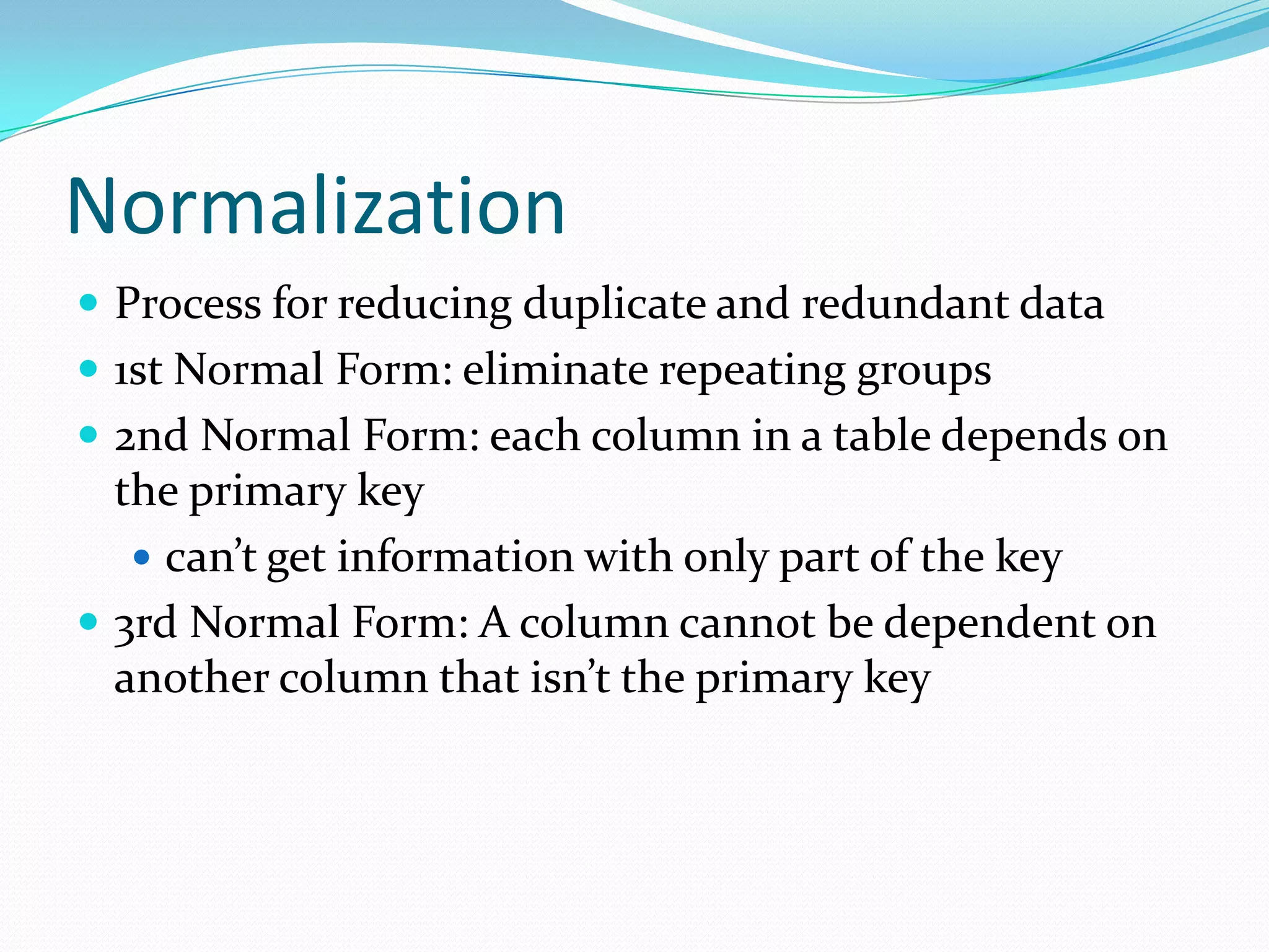 Normalization
 Process for reducing duplicate and redundant data
 1st Normal Form: eliminate repeating groups
 2nd Normal Form: each column in a table depends on
  the primary key
    can’t get information with only part of the key
 3rd Normal Form: A column cannot be dependent on
  another column that isn’t the primary key
 