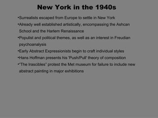 New York in the 1940s

    Surrealists escaped from Europe to settle in New York

    Already well established artistically, encompassing the Ashcan
    School and the Harlem Renaissance

    Populist and political themes, as well as an interest in Freudian
    psychoanalysis

    Early Abstract Expressionists begin to craft individual styles

    Hans Hoffman presents his 'Push/Pull' theory of composition

    “The Irascibles” protest the Met museum for failure to include new
    abstract painting in major exhibitions
 