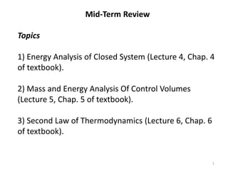 Mid-Term Review
Topics
1) Energy Analysis of Closed System (Lecture 4, Chap. 4
of textbook).
2) Mass and Energy Analysis Of Control Volumes
(Lecture 5, Chap. 5 of textbook).
3) Second Law of Thermodynamics (Lecture 6, Chap. 6
of textbook).
1
 