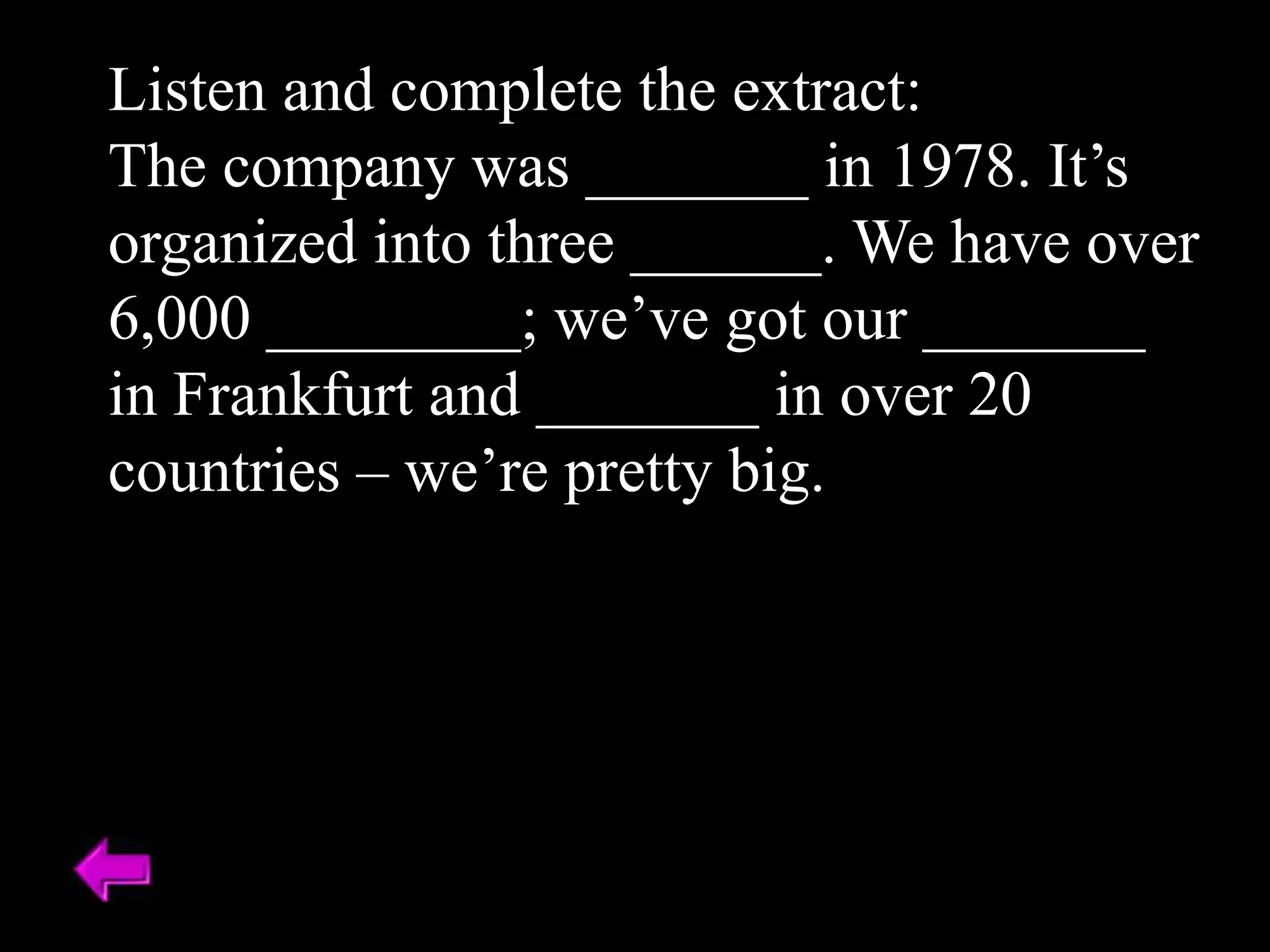 Listen and complete the extract:
The company was _______ in 1978. It’s
organized into three ______. We have over
6,000 ________; we’ve got our _______
in Frankfurt and _______ in over 20
countries – we’re pretty big.
 