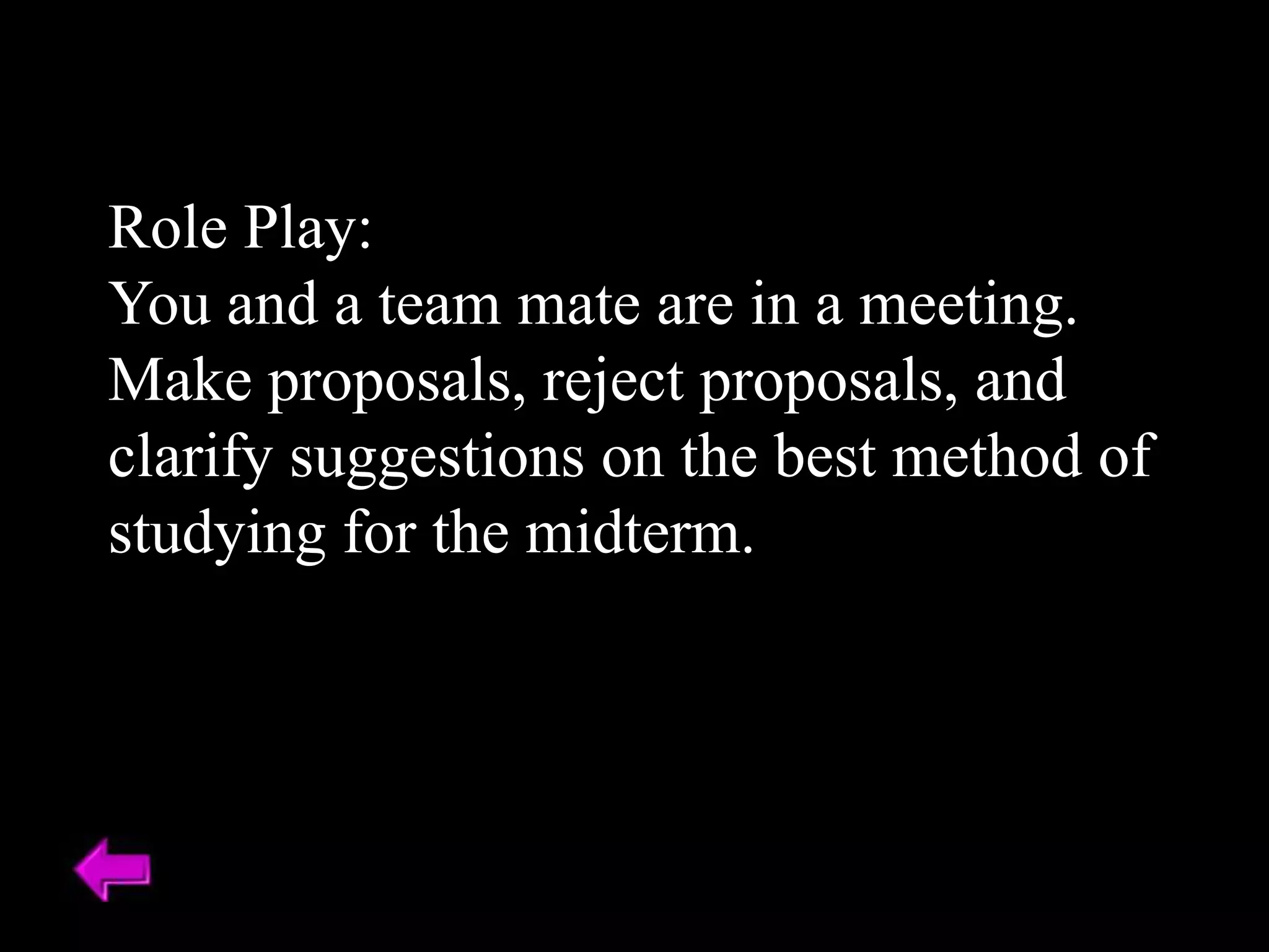 Role Play:
You and a team mate are in a meeting.
Make proposals, reject proposals, and
clarify suggestions on the best method of
studying for the midterm.
 