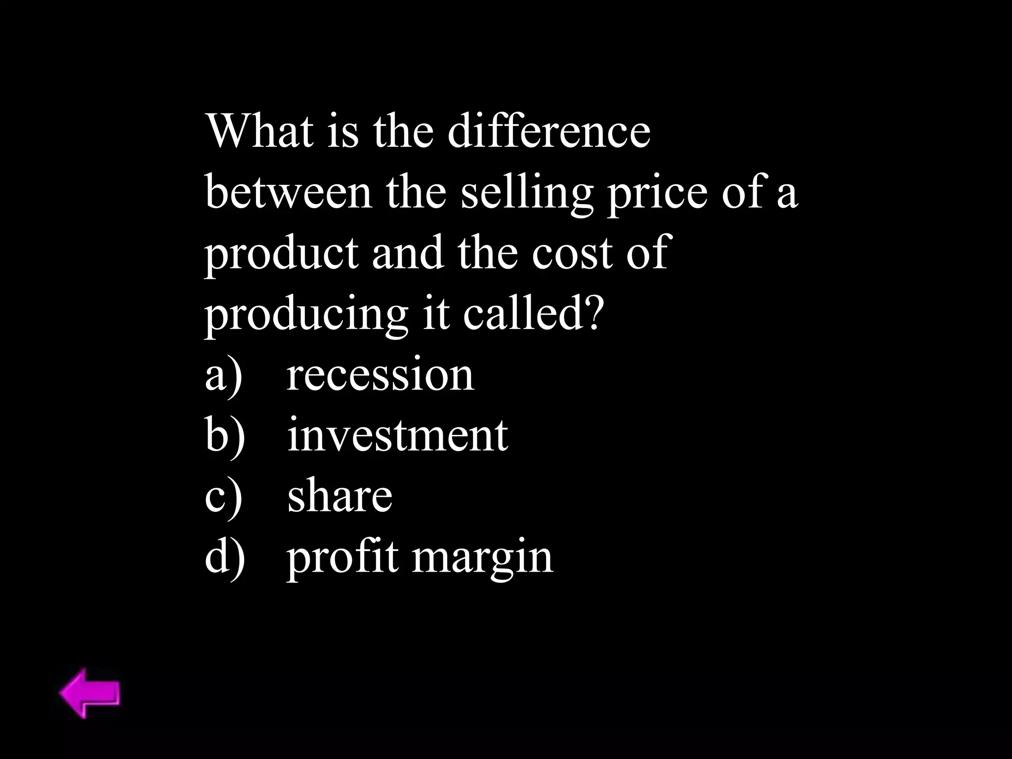 What is the difference
between the selling price of a
product and the cost of
producing it called?
a) recession
b) investment
c) share
d) profit margin
 