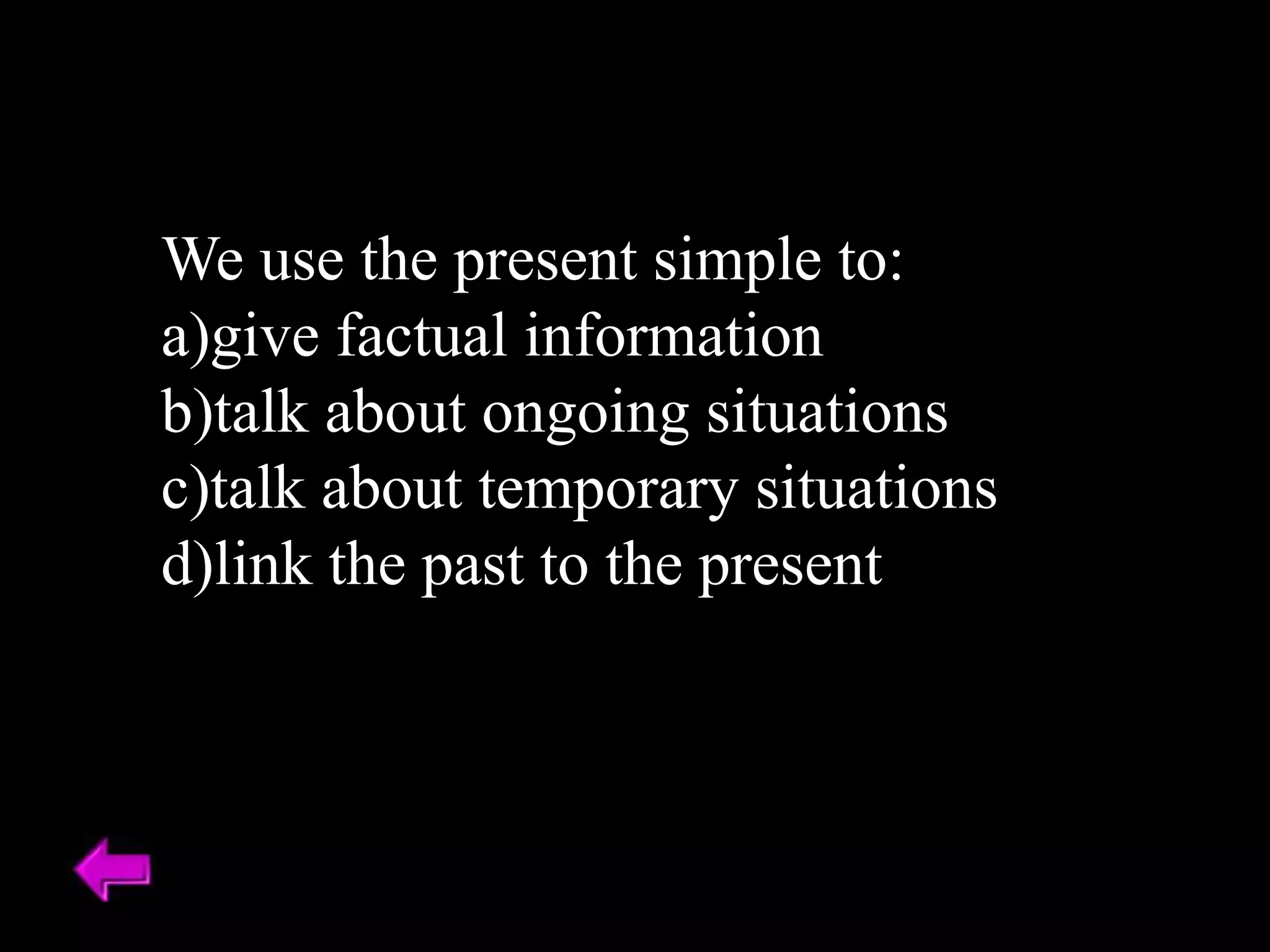 We use the present simple to:
a)give factual information
b)talk about ongoing situations
c)talk about temporary situations
d)link the past to the present
 