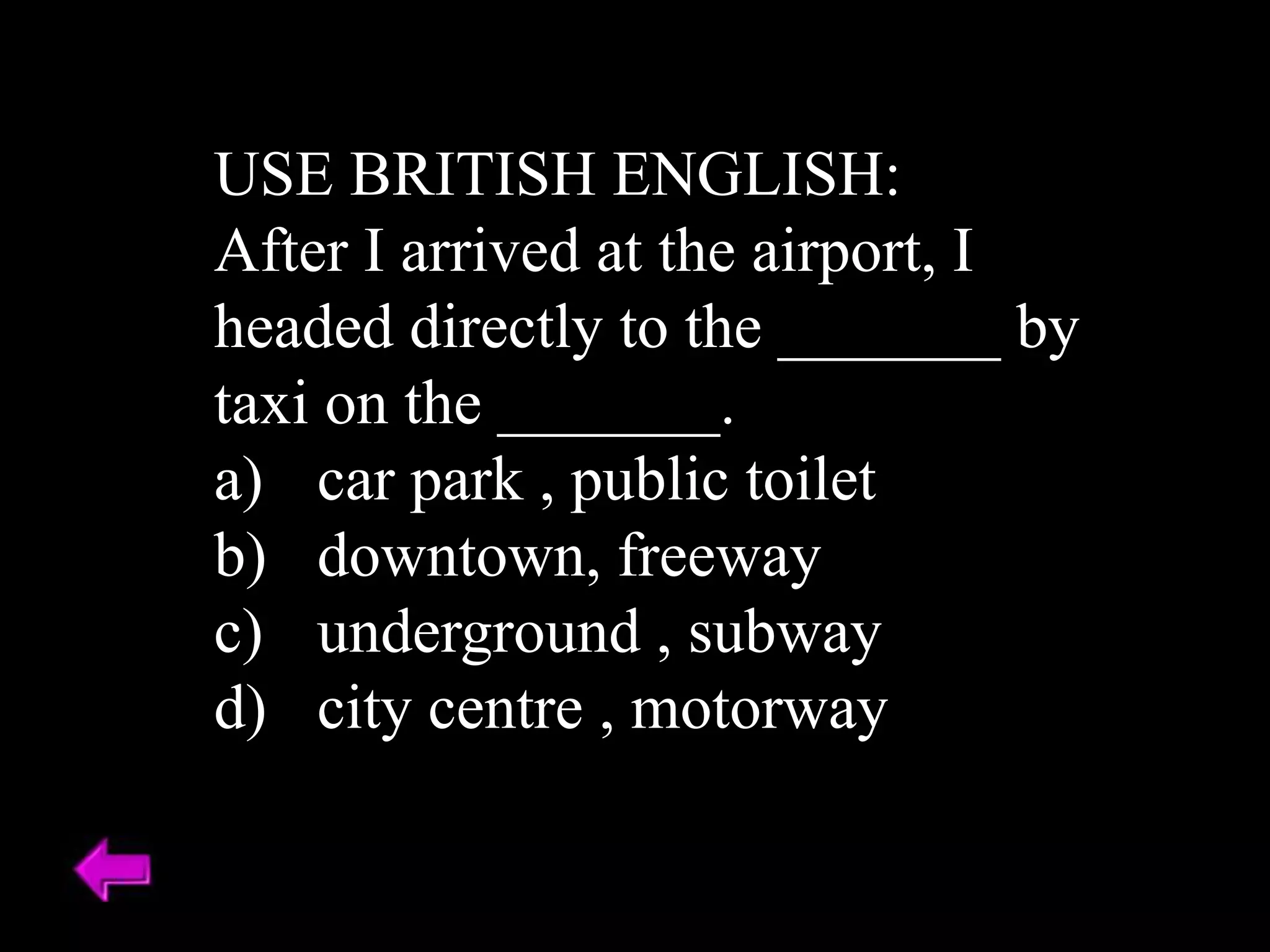 USE BRITISH ENGLISH:
After I arrived at the airport, I
headed directly to the _______ by
taxi on the _______.
a) car park , public toilet
b) downtown, freeway
c) underground , subway
d) city centre , motorway
 