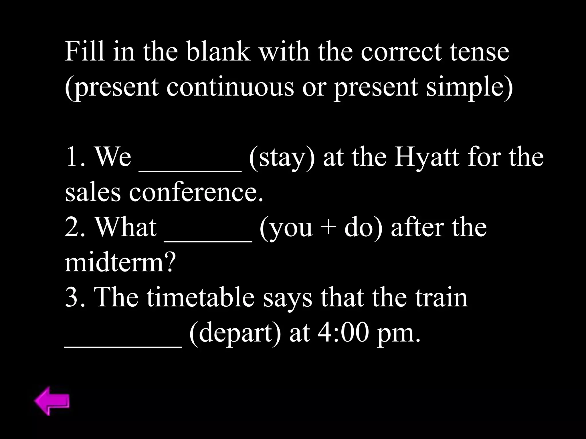 Fill in the blank with the correct tense
(present continuous or present simple)
1. We _______ (stay) at the Hyatt for the
sales conference.
2. What ______ (you + do) after the
midterm?
3. The timetable says that the train
________ (depart) at 4:00 pm.
 