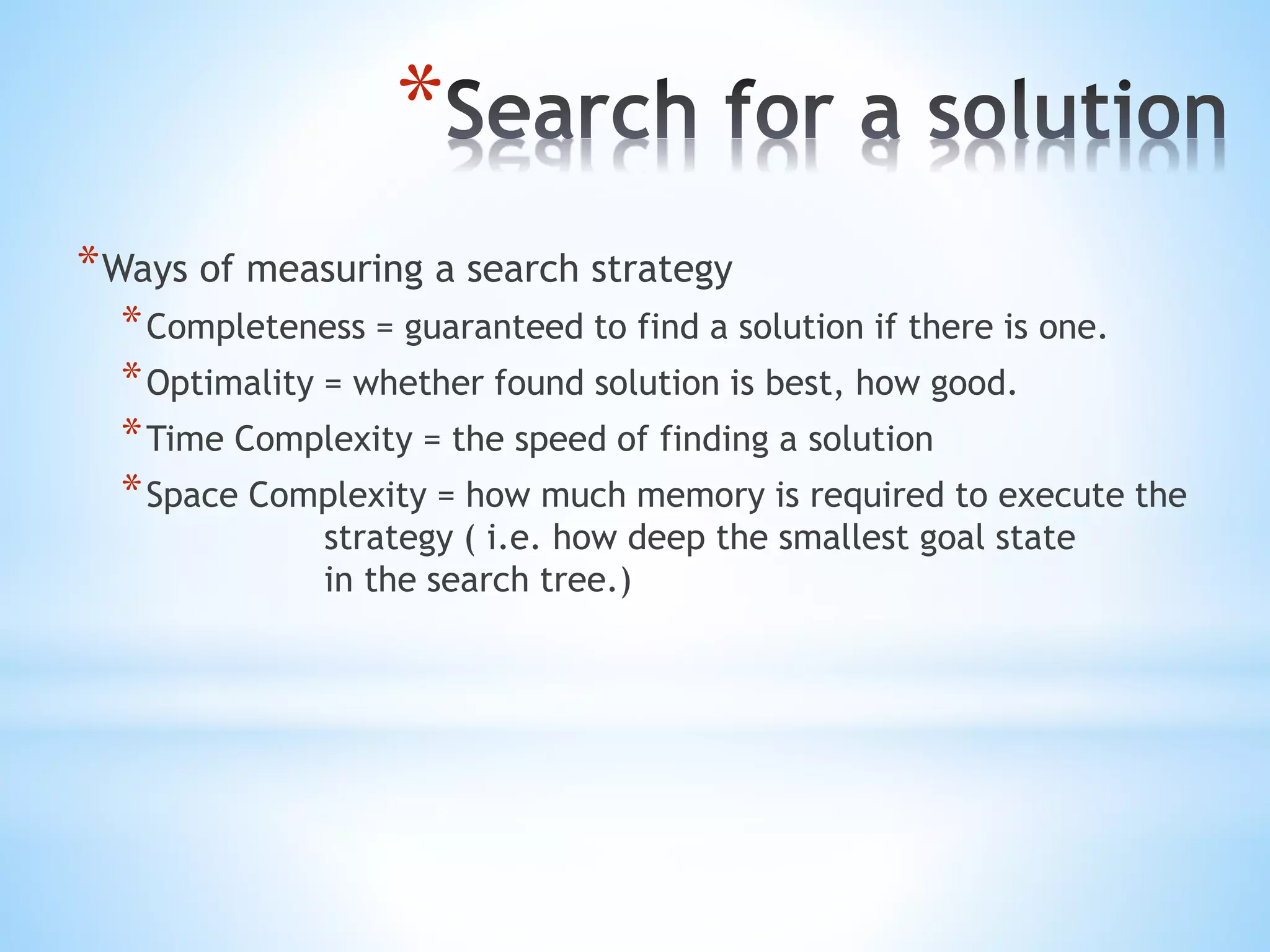 *
*Ways of measuring a search strategy
*Completeness = guaranteed to find a solution if there is one.
*Optimality = whether found solution is best, how good.
*Time Complexity = the speed of finding a solution
*Space Complexity = how much memory is required to execute the
strategy ( i.e. how deep the smallest goal state
in the search tree.)
 