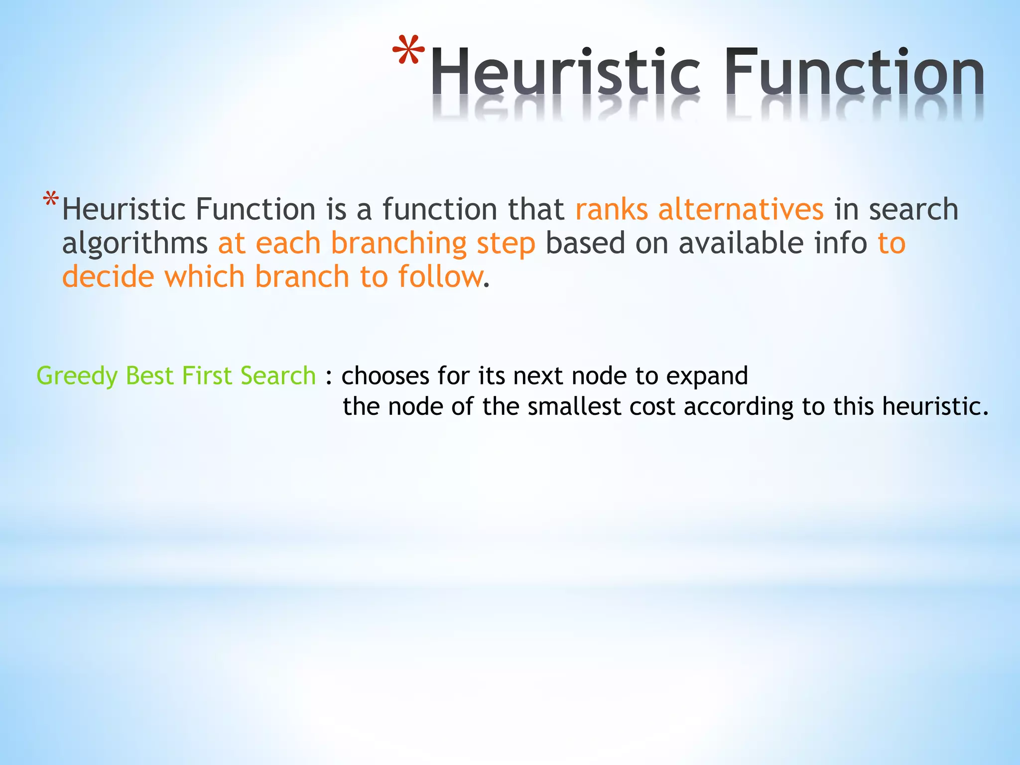 *
*Heuristic Function is a function that ranks alternatives in search
algorithms at each branching step based on available info to
decide which branch to follow.
Greedy Best First Search : chooses for its next node to expand
the node of the smallest cost according to this heuristic.
 