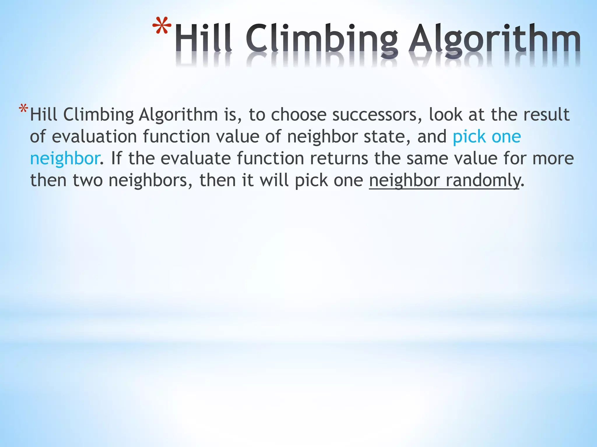 *
*Hill Climbing Algorithm is, to choose successors, look at the result
of evaluation function value of neighbor state, and pick one
neighbor. If the evaluate function returns the same value for more
then two neighbors, then it will pick one neighbor randomly.
 