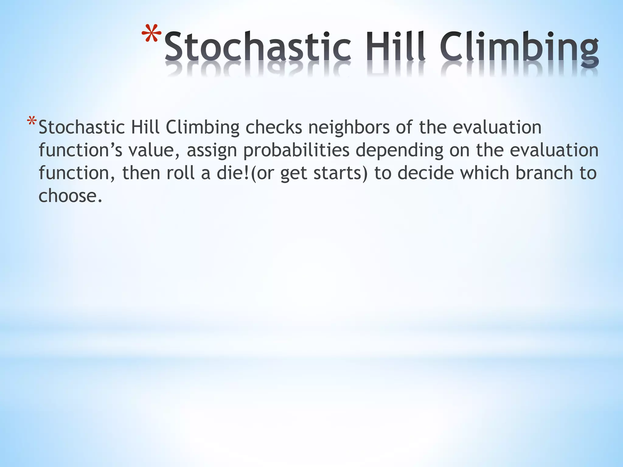 *
*Stochastic Hill Climbing checks neighbors of the evaluation
function’s value, assign probabilities depending on the evaluation
function, then roll a die!(or get starts) to decide which branch to
choose.
 