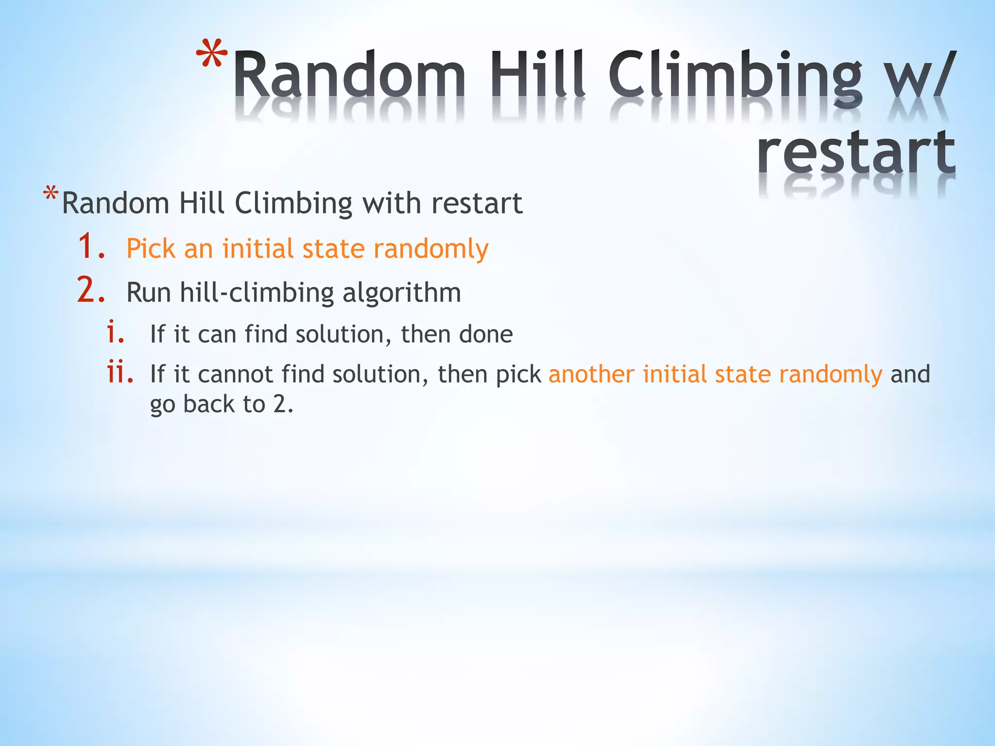 *
*Random Hill Climbing with restart
1. Pick an initial state randomly
2. Run hill-climbing algorithm
i. If it can find solution, then done
ii. If it cannot find solution, then pick another initial state randomly and
go back to 2.
 