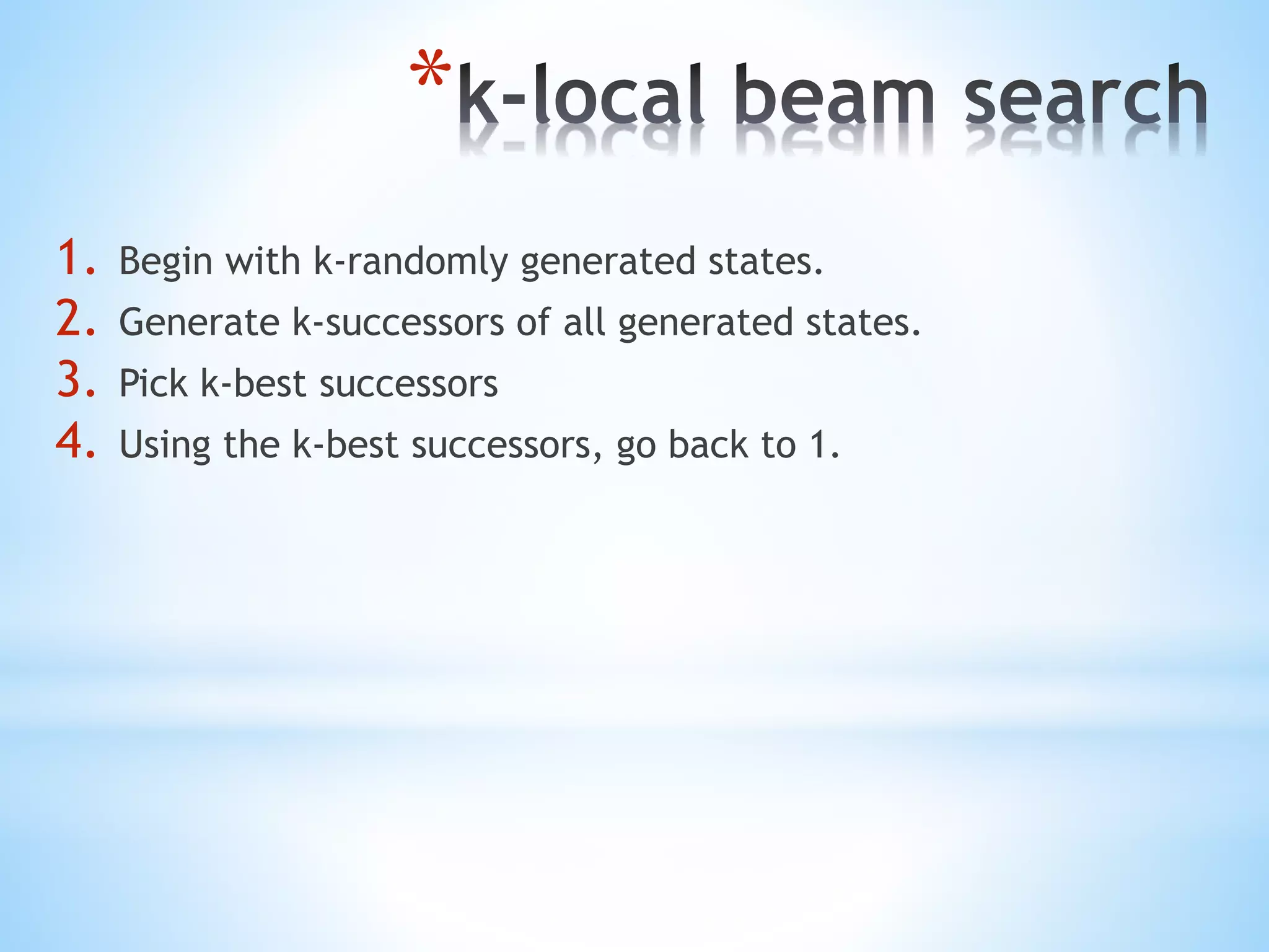 *
1. Begin with k-randomly generated states.
2. Generate k-successors of all generated states.
3. Pick k-best successors
4. Using the k-best successors, go back to 1.
 