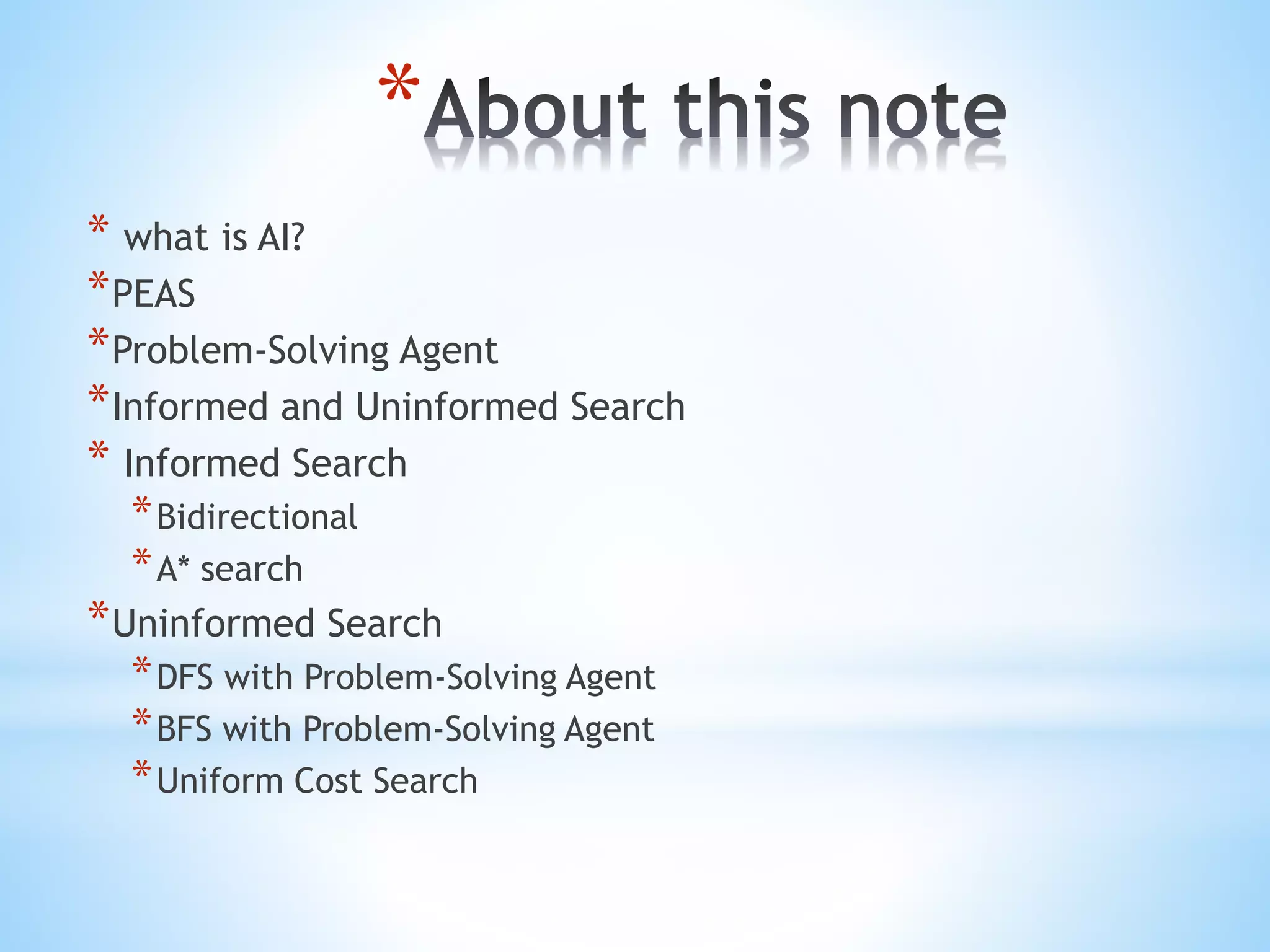 *
* what is AI?
*PEAS
*Problem-Solving Agent
*Informed and Uninformed Search
* Informed Search
*Bidirectional
*A* search
*Uninformed Search
*DFS with Problem-Solving Agent
*BFS with Problem-Solving Agent
*Uniform Cost Search
 