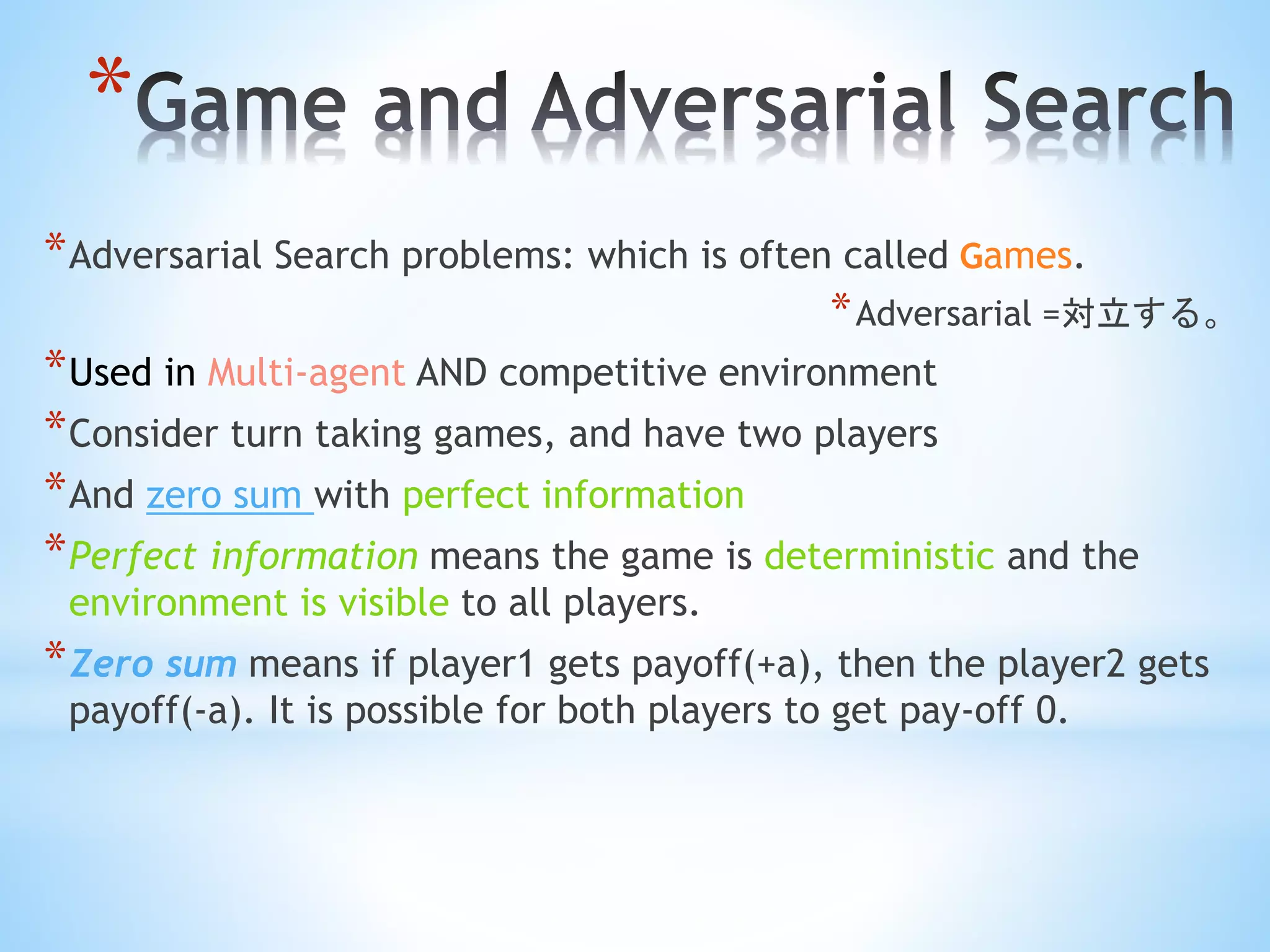 *
*Adversarial Search problems: which is often called Games.
*Adversarial =対立する。
*Used in Multi-agent AND competitive environment
*Consider turn taking games, and have two players
*And zero sum with perfect information
*Perfect information means the game is deterministic and the
environment is visible to all players.
*Zero sum means if player1 gets payoff(+a), then the player2 gets
payoff(-a). It is possible for both players to get pay-off 0.
 