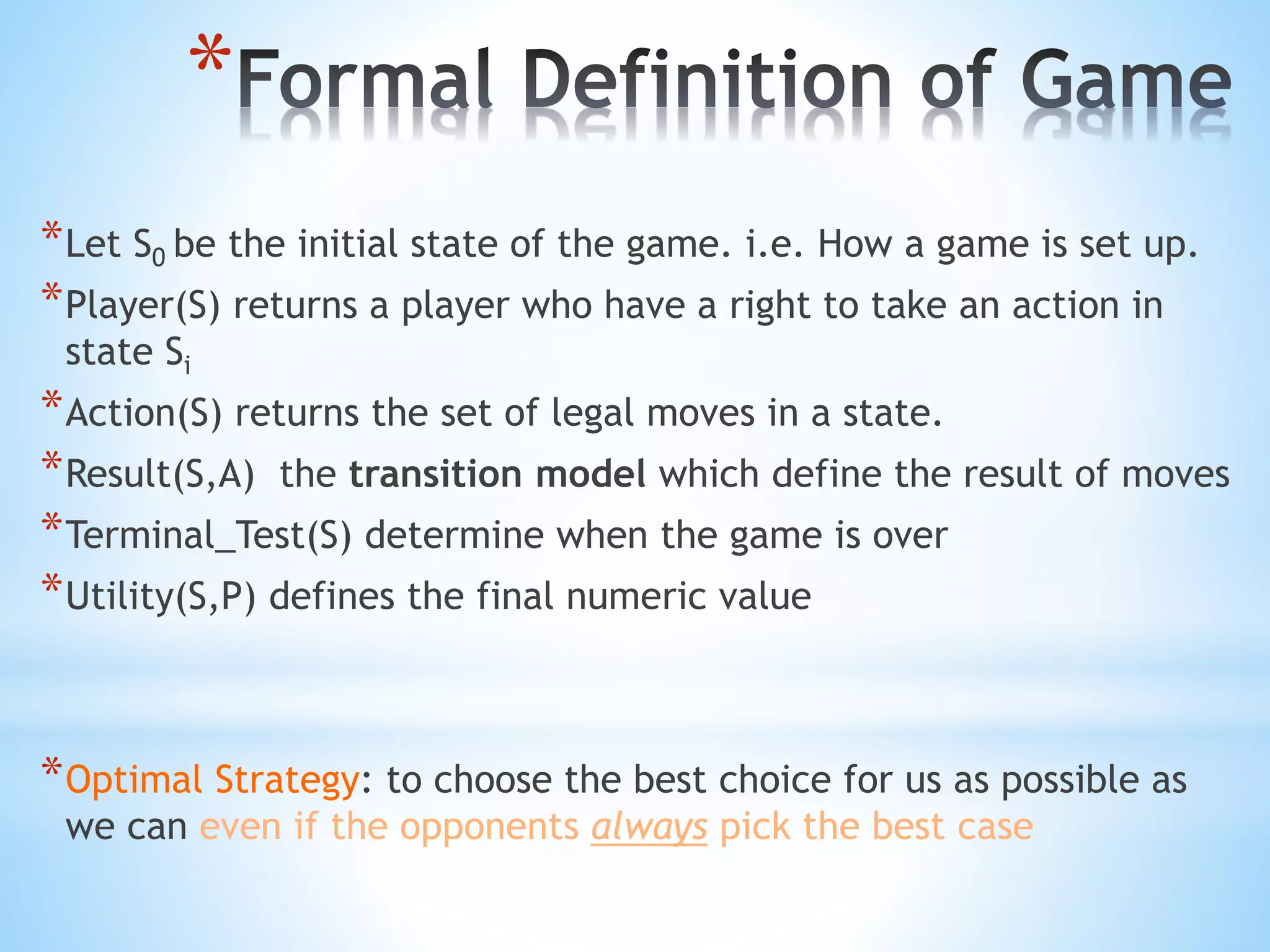 *
*Let S0 be the initial state of the game. i.e. How a game is set up.
*Player(S) returns a player who have a right to take an action in
state Si
*Action(S) returns the set of legal moves in a state.
*Result(S,A) the transition model which define the result of moves
*Terminal_Test(S) determine when the game is over
*Utility(S,P) defines the final numeric value
*Optimal Strategy: to choose the best choice for us as possible as
we can even if the opponents always pick the best case
 