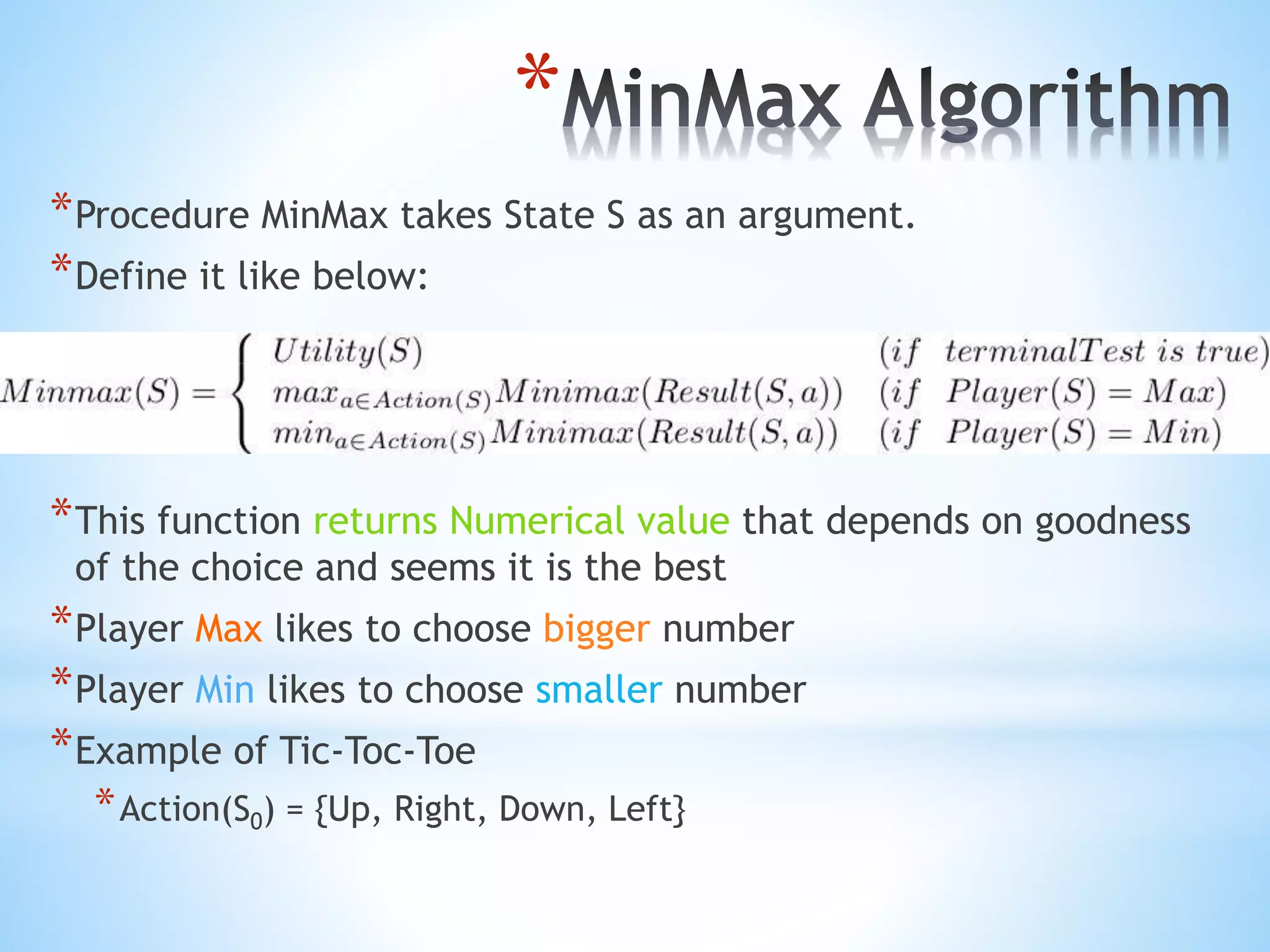 *
*Procedure MinMax takes State S as an argument.
*Define it like below:
*This function returns Numerical value that depends on goodness
of the choice and seems it is the best
*Player Max likes to choose bigger number
*Player Min likes to choose smaller number
*Example of Tic-Toc-Toe
*Action(S0) = {Up, Right, Down, Left}
 