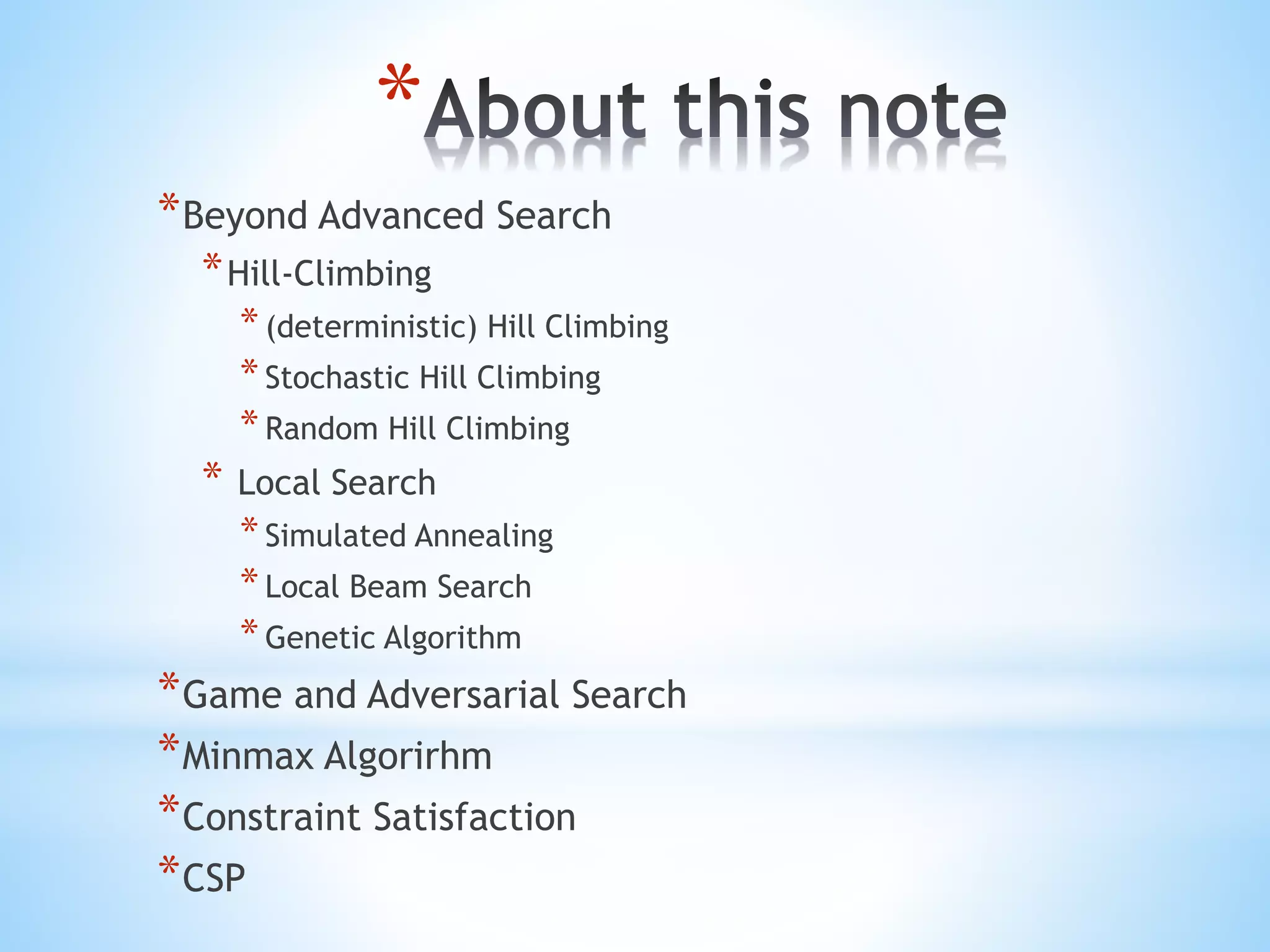 *
*Beyond Advanced Search
*Hill-Climbing
*(deterministic) Hill Climbing
*Stochastic Hill Climbing
*Random Hill Climbing
* Local Search
*Simulated Annealing
*Local Beam Search
*Genetic Algorithm
*Game and Adversarial Search
*Minmax Algorirhm
*Constraint Satisfaction
*CSP
 