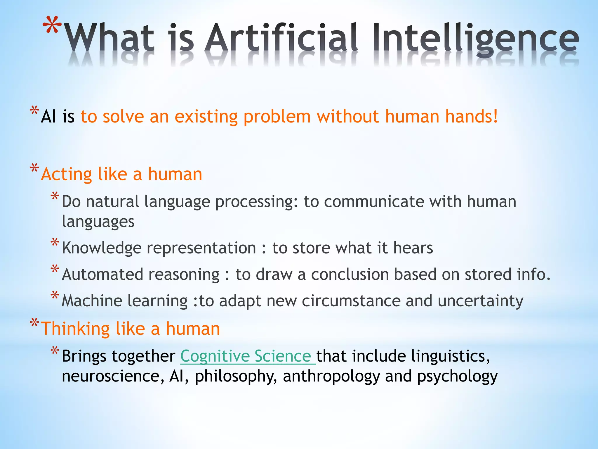 *
*AI is to solve an existing problem without human hands!
*Acting like a human
*Do natural language processing: to communicate with human
languages
*Knowledge representation : to store what it hears
*Automated reasoning : to draw a conclusion based on stored info.
*Machine learning :to adapt new circumstance and uncertainty
*Thinking like a human
*Brings together Cognitive Science that include linguistics,
neuroscience, AI, philosophy, anthropology and psychology
 