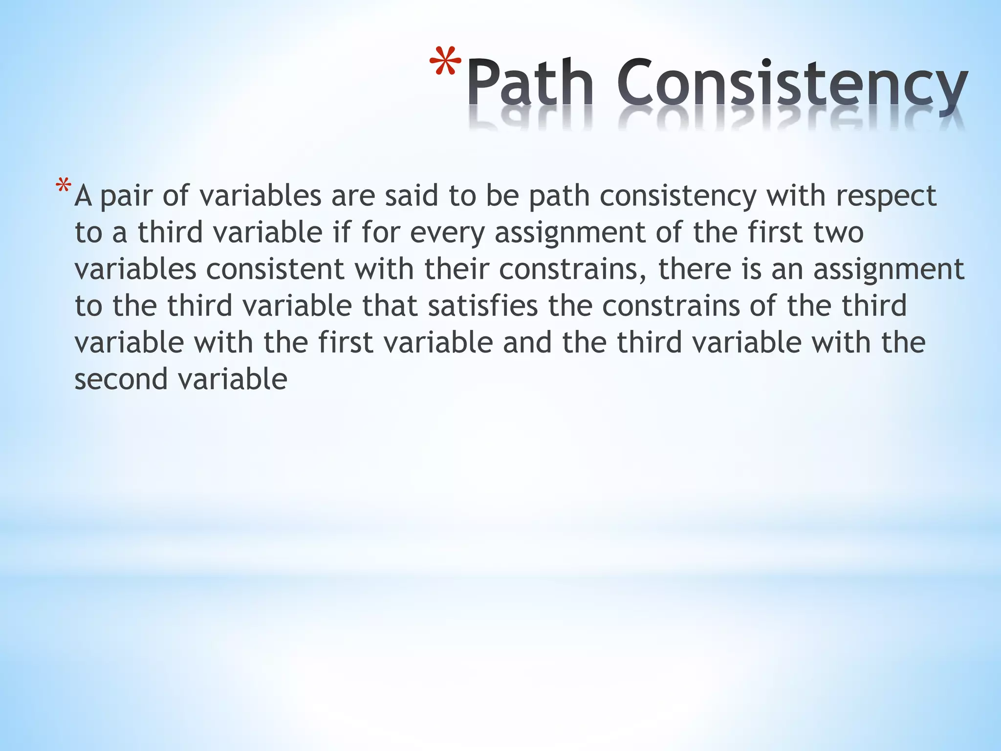 *
*A pair of variables are said to be path consistency with respect
to a third variable if for every assignment of the first two
variables consistent with their constrains, there is an assignment
to the third variable that satisfies the constrains of the third
variable with the first variable and the third variable with the
second variable
 