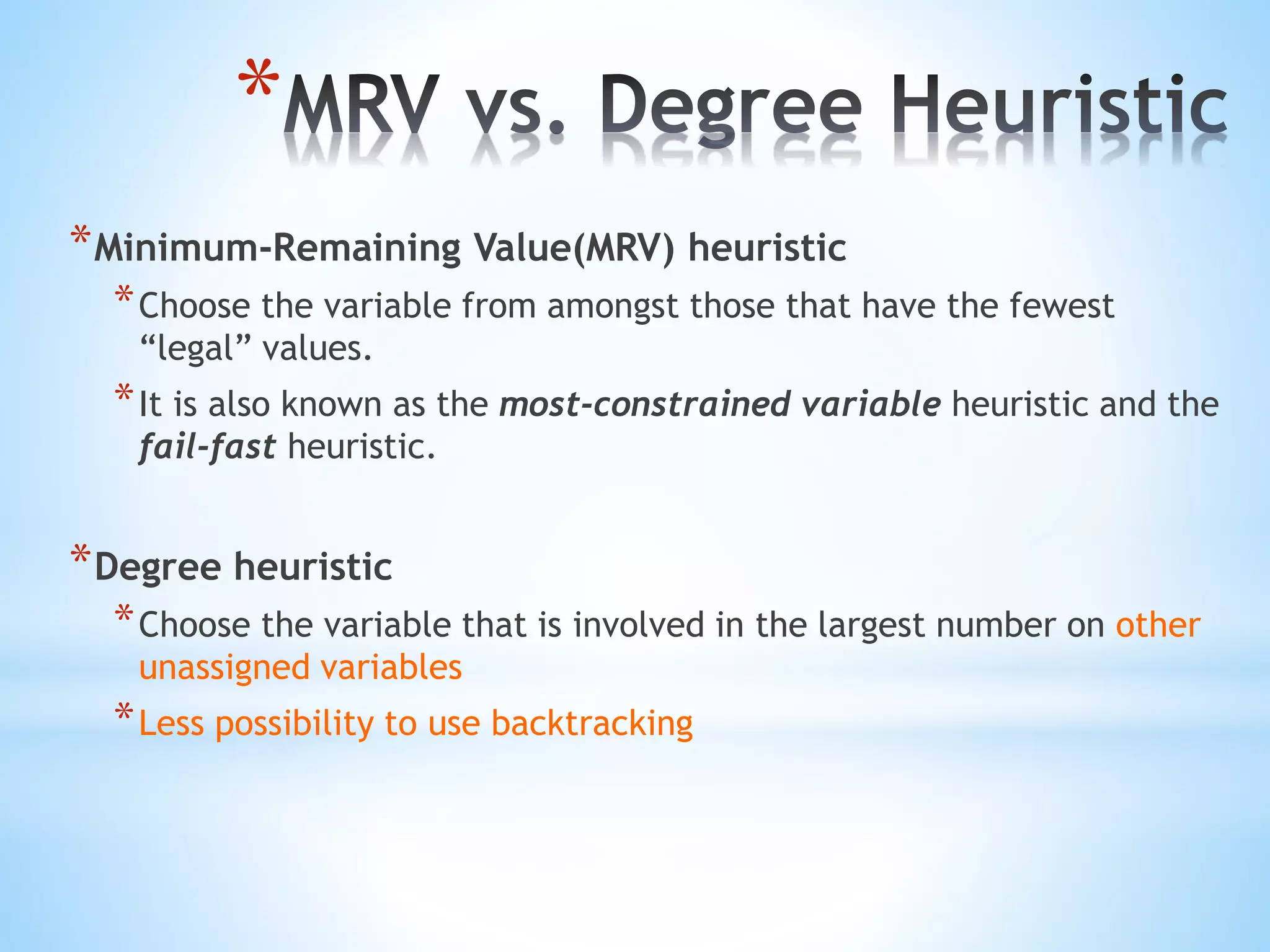 *
*Minimum-Remaining Value(MRV) heuristic
*Choose the variable from amongst those that have the fewest
“legal” values.
*It is also known as the most-constrained variable heuristic and the
fail-fast heuristic.
*Degree heuristic
*Choose the variable that is involved in the largest number on other
unassigned variables
*Less possibility to use backtracking
 