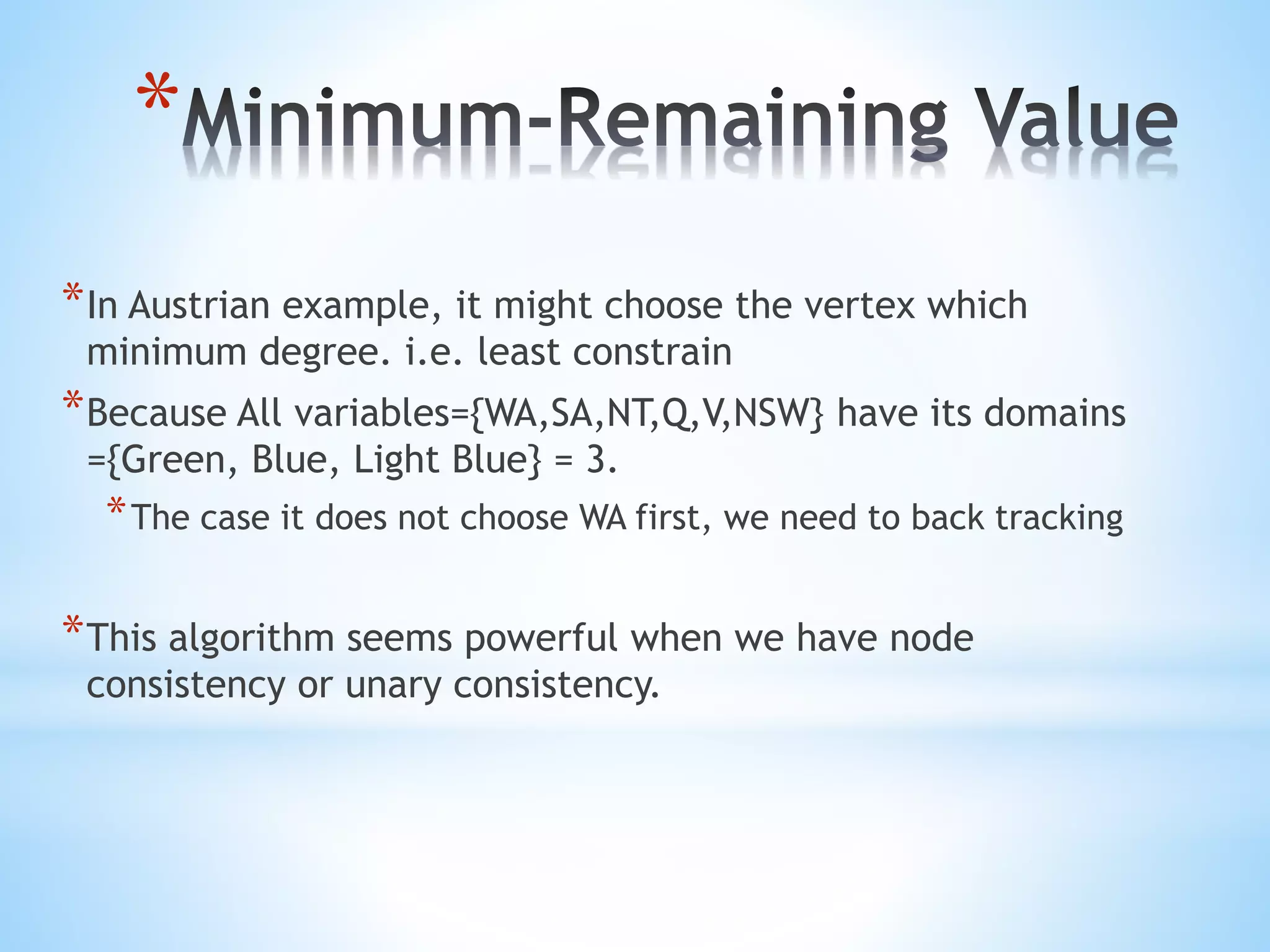 *
*In Austrian example, it might choose the vertex which
minimum degree. i.e. least constrain
*Because All variables={WA,SA,NT,Q,V,NSW} have its domains
={Green, Blue, Light Blue} = 3.
*The case it does not choose WA first, we need to back tracking
*This algorithm seems powerful when we have node
consistency or unary consistency.
 