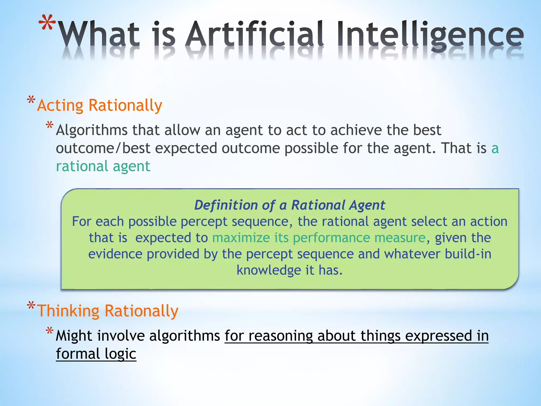 *
*Acting Rationally
*Algorithms that allow an agent to act to achieve the best
outcome/best expected outcome possible for the agent. That is a
rational agent
*Thinking Rationally
*Might involve algorithms for reasoning about things expressed in
formal logic
Definition of a Rational Agent
For each possible percept sequence, the rational agent select an action
that is expected to maximize its performance measure, given the
evidence provided by the percept sequence and whatever build-in
knowledge it has.
 