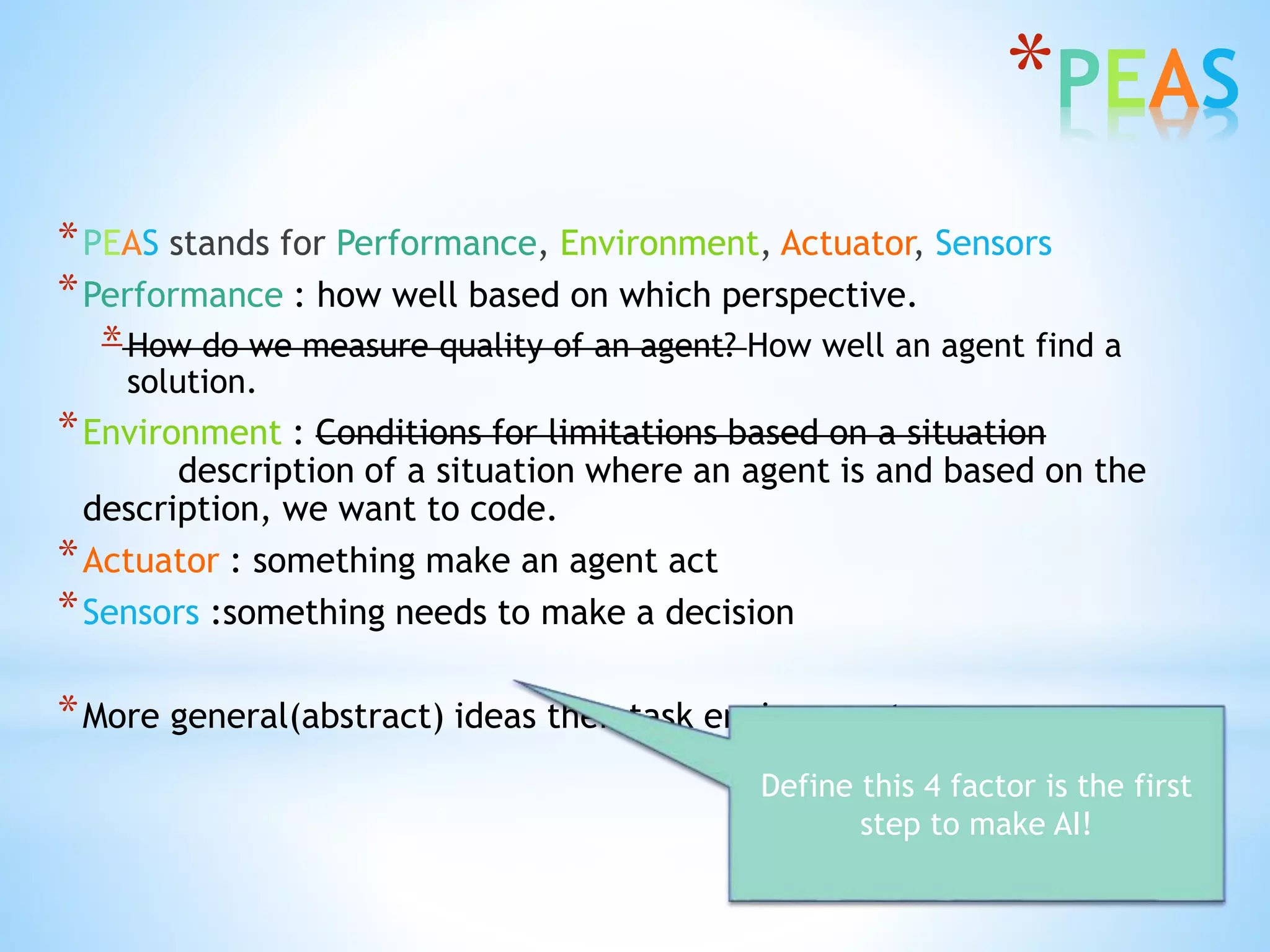 *PEAS
*PEAS stands for Performance, Environment, Actuator, Sensors
*Performance : how well based on which perspective.
*How do we measure quality of an agent? How well an agent find a
solution.
*Environment : Conditions for limitations based on a situation
description of a situation where an agent is and based on the
description, we want to code.
*Actuator : something make an agent act
*Sensors :something needs to make a decision
*More general(abstract) ideas then task environment
Define this 4 factor is the first
step to make AI!
 