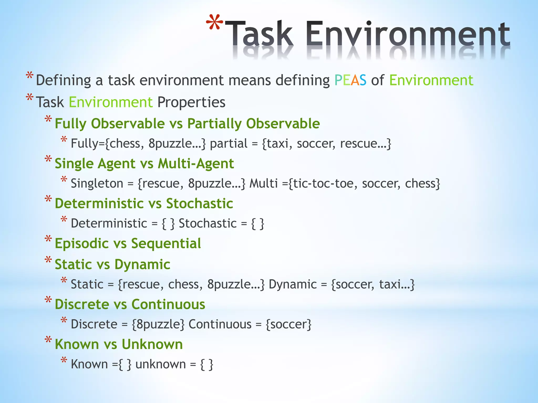 *
*Defining a task environment means defining PEAS of Environment
*Task Environment Properties
*Fully Observable vs Partially Observable
* Fully={chess, 8puzzle…} partial = {taxi, soccer, rescue…}
*Single Agent vs Multi-Agent
* Singleton = {rescue, 8puzzle…} Multi ={tic-toc-toe, soccer, chess}
*Deterministic vs Stochastic
* Deterministic = { } Stochastic = { }
*Episodic vs Sequential
*Static vs Dynamic
* Static = {rescue, chess, 8puzzle…} Dynamic = {soccer, taxi…}
*Discrete vs Continuous
* Discrete = {8puzzle} Continuous = {soccer}
*Known vs Unknown
* Known ={ } unknown = { }
 
