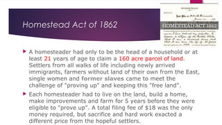 Homestead Act of 1862
 A homesteader had only to be the head of a household or at
least 21 years of age to claim a 160 acre parcel of land.
Settlers from all walks of life including newly arrived
immigrants, farmers without land of their own from the East,
single women and former slaves came to meet the
challenge of "proving up" and keeping this "free land".
 Each homesteader had to live on the land, build a home,
make improvements and farm for 5 years before they were
eligible to "prove up". A total filing fee of $18 was the only
money required, but sacrifice and hard work exacted a
different price from the hopeful settlers.
 