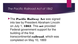The Pacific Railroad Act of 1862
The Pacific Railway Act was signed
into law by President Abraham Lincoln
on July 1, 1862. This act provided
Federal government support for the
building of the first
transcontinental railroad, which was
completed on May 10, 1869
 