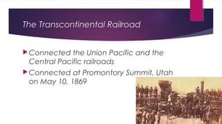 The Transcontinental Railroad
Connected the Union Pacific and the
Central Pacific railroads
Connected at Promontory Summit, Utah
on May 10, 1869
 