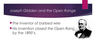 Joseph Glidden and the Open Range
The inventor of barbed wire
His invention closed the Open Range
by the 1890’s.
 