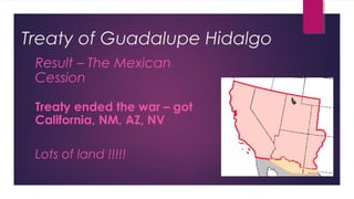 Treaty of Guadalupe Hidalgo
Result – The Mexican
Cession
Treaty ended the war – got
California, NM, AZ, NV
Lots of land !!!!!
 