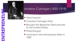 Andrew Carnegie (1835-1919)
 Steel Industry
 Created Carnegie Steal
 Brought the Bessemer Steel process
to the United States
 Philanthropist
 Involved in the Homestead Strike in
1892
ENTREPRENEURS
 