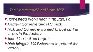 The Homestead Steel Strike 1892
Homestead Works near Pittsburgh, Pa.
Andrew Carnegie and H.C. Frick
Frick and Carnegie wanted to bust up the
unions in the factory
June 29 a lockout began.
Frick brings in 300 Pinkertons to protect the
factory.
 