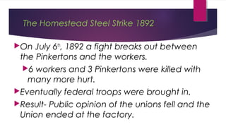 The Homestead Steel Strike 1892
On July 6th
, 1892 a fight breaks out between
the Pinkertons and the workers.
6 workers and 3 Pinkertons were killed with
many more hurt.
Eventually federal troops were brought in.
Result- Public opinion of the unions fell and the
Union ended at the factory.
 